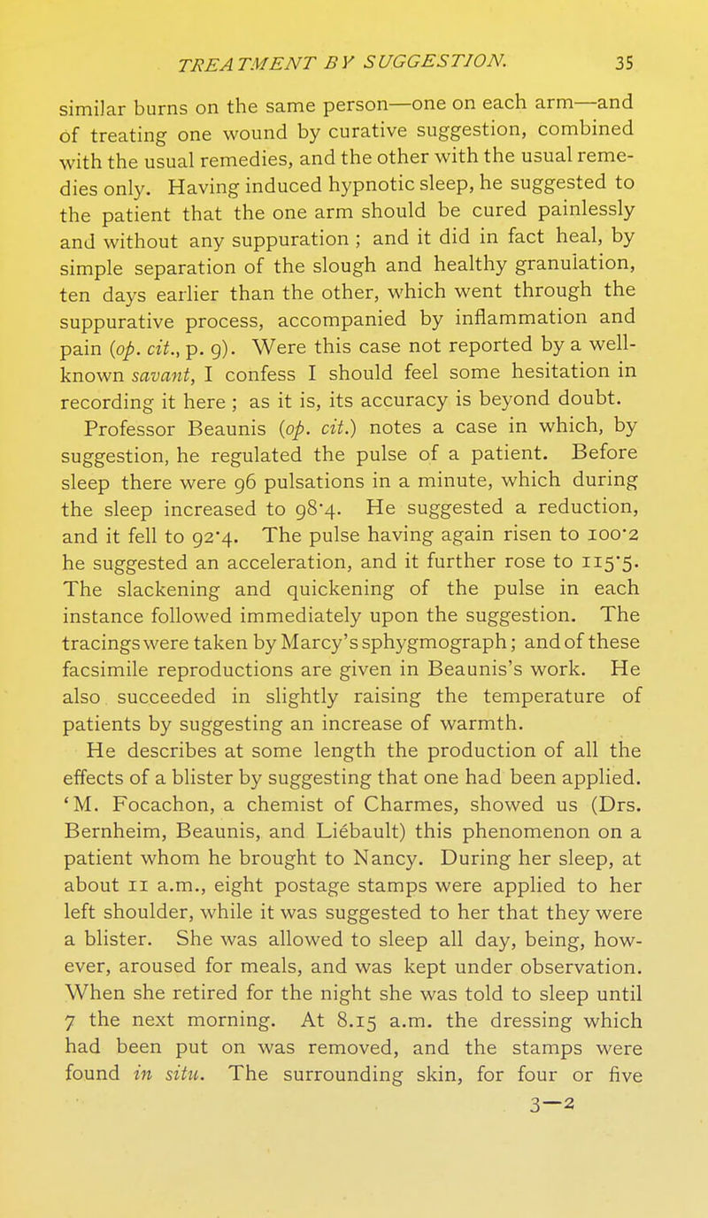 similar burns on the same person—one on each arm—and of treating one wound by curative suggestion, combined with the usual remedies, and the other with the usual reme- dies only. Having induced hypnotic sleep, he suggested to the patient that the one arm should be cured painlessly and without any suppuration ; and it did in fact heal, by simple separation of the slough and healthy granulation, ten days earlier than the other, which went through the suppurative process, accompanied by inflammation and pain {op. cit., p. g). Were this case not reported by a well- known savant, I confess I should feel some hesitation in recording it here ; as it is, its accuracy is beyond doubt. Professor Beaunis {op. cit.) notes a case in which, by suggestion, he regulated the pulse of a patient. Before sleep there were 96 pulsations in a minute, which during the sleep increased to 98-4. He suggested a reduction, and it fell to 92*4. The pulse having again risen to 100*2 he suggested an acceleration, and it further rose to ii5'5. The slackening and quickening of the pulse in each instance followed immediately upon the suggestion. The tracings were taken by Marcy's sphygmograph; and of these facsimile reproductions are given in Beaunis's work. He also succeeded in slightly raising the temperature of patients by suggesting an increase of warmth. He describes at some length the production of all the effects of a blister by suggesting that one had been applied. 'M. Focachon, a chemist of Charmes, showed us (Drs. Bernheim, Beaunis, and Liebault) this phenomenon on a patient whom he brought to Nancy. During her sleep, at about II a.m., eight postage stamps were applied to her left shoulder, while it was suggested to her that they were a blister. She was allowed to sleep all day, being, how- ever, aroused for meals, and was kept under observation. When she retired for the night she was told to sleep until 7 the next morning. At 8.15 a.m. the dressing which had been put on was removed, and the stamps were found in situ. The surrounding skin, for four or five 3—2