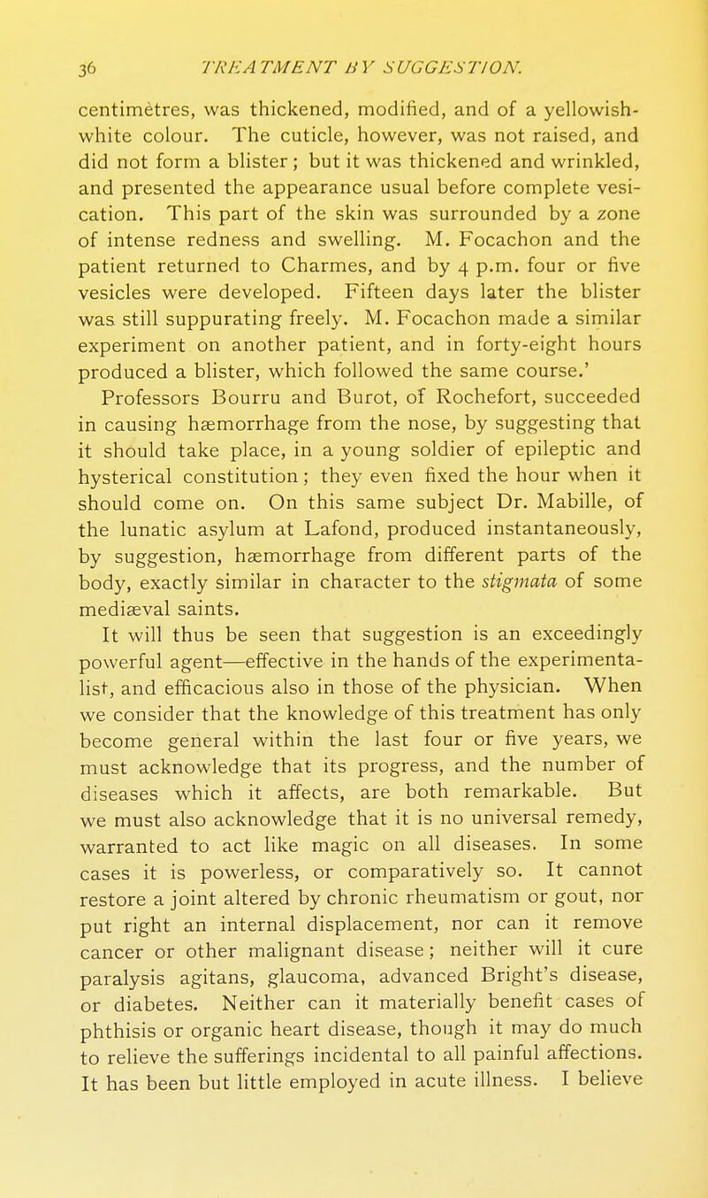 centimetres, was thickened, modified, and of a yellowish- white colour. The cuticle, however, was not raised, and did not form a blister; but it was thickened and wrinkled, and presented the appearance usual before complete vesi- cation. This part of the skin was surrounded by a zone of intense redness and swelling. M. Focachon and the patient returned to Charmes, and by 4 p.m. four or five vesicles were developed. Fifteen days later the blister was still suppurating freely. M. Focachon made a similar experiment on another patient, and in forty-eight hours produced a blister, which followed the same course.' Professors Bourru and Burot, of Rochefort, succeeded in causing haemorrhage from the nose, by suggesting that it should take place, in a young soldier of epileptic and hysterical constitution; they even fixed the hour when it should come on. On this same subject Dr. Mabille, of the lunatic asylum at Lafond, produced instantaneously, by suggestion, haemorrhage from different parts of the body, exactly similar in character to the stigmata of some mediaeval saints. It will thus be seen that suggestion is an exceedingly powerful agent—effective in the hands of the experimenta- list, and efficacious also in those of the physician. When we consider that the knowledge of this treatment has only become general within the last four or five years, we must acknowledge that its progress, and the number of diseases which it affects, are both remarkable. But we must also acknowledge that it is no universal remedy, warranted to act like magic on all diseases. In some cases it is powerless, or comparatively so. It cannot restore a joint altered by chronic rheumatism or gout, nor put right an internal displacement, nor can it remove cancer or other malignant disease; neither will it cure paralysis agitans, glaucoma, advanced Bright's disease, or diabetes. Neither can it materially benefit cases of phthisis or organic heart disease, though it may do much to reheve the sufferings incidental to all painful affections. It has been but little employed in acute illness. I believe