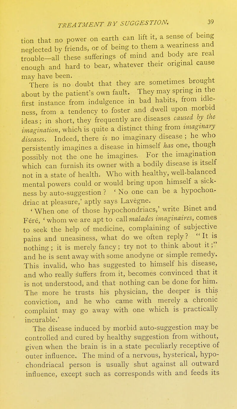 tion that no power on earth can Uft it, a sense of being neglected by friends, or of being to them a weariness and trouble-all these sufferings of mind and body are real enough and hard to bear, whatever their origmal cause may have been. . There is no doubt that they are sometimes brought about by the patient's own fault. They may spring m the first instance from indulgence in bad habits, from idle- ness, from a tendency to foster and dwell upon morbid ideas; in short, they frequently are diseases caused by the imagination, which is quite a distinct thing from tmagmary diseases. Indeed, there is no imaginary disease ; he who persistently imagines a disease in himself has one, though possibly not the one he imagines. For the imagination which can furnish its owner with a bodily disease is itself not in a state of health. Who with healthy, well-balanced mental powers could or would bring upon himself a sick- ness by auto-suggestion ? ' No one can be a hypochon. driac at pleasure,' aptly says Lavegne. ' When one of those hypochondriacs,' write Binet and Fere, ' whom we are apt to call malades imaginaires, comes to seek the help of medicine, complaining of subjective pains and uneasiness, what do we often reply? It is nothing; it is merely fancy; try not to think about it; and he is sent away with some anodyne or simple remedy. This invalid, who has suggested to himself his disease, and who really suffers from it, becomes convinced that it is not understood, and that nothing can be done for him. The more he trusts his physician, the deeper is this conviction, and he who came with merely a chronic complaint may go away with one which is practically incurable.' The disease induced by morbid auto-suggestion may be controlled and cured by healthy suggestion from without, given when the brain is in a state peculiarly receptive of outer influence. The mind of a nervous, hysterical, hypo- chondriacal person is usually shut against all outward influence, except such as corresponds with and feeds its