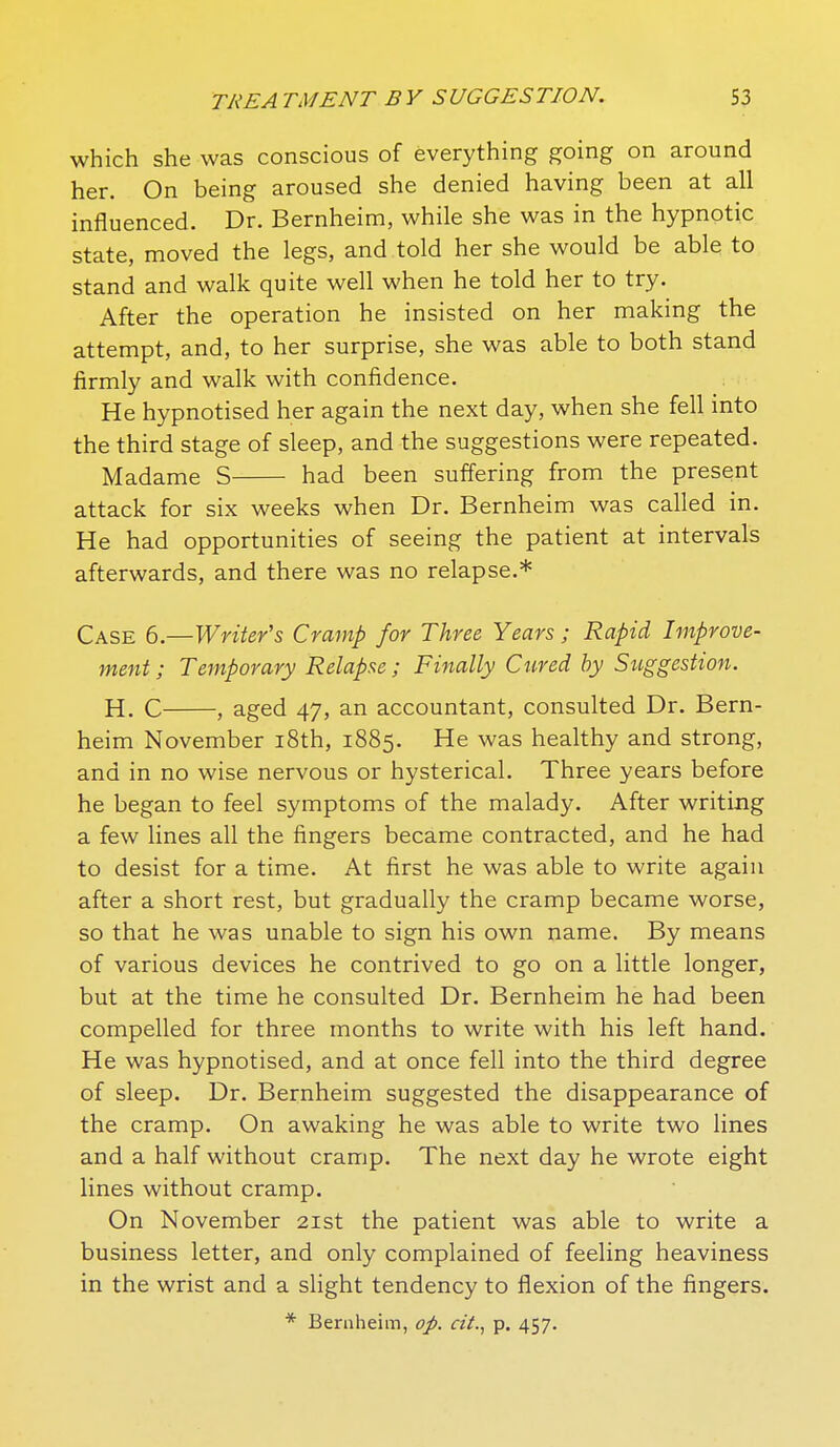 which she was conscious of everything going on around her. On being aroused she denied having been at all influenced. Dr. Bernheim, while she was in the hypnotic state, moved the legs, and told her she would be able to stand and walk quite well when he told her to try. After the operation he insisted on her making the attempt, and, to her surprise, she was able to both stand firmly and walk with confidence. He hypnotised her again the next day, when she fell into the third stage of sleep, and the suggestions were repeated. Madame S had been suffering from the present attack for six weeks when Dr. Bernheim was called in. He had opportunities of seeing the patient at intervals afterwards, and there was no relapse.* Case 6.—Writer's Cramp for Three Years; Rapid Improve- ment ; Temporary Relapse; Finally Cured by Suggestion. H. C , aged 47, an accountant, consulted Dr. Bern- heim November i8th, 1885. He was healthy and strong, and in no wise nervous or hysterical. Three years before he began to feel symptoms of the malady. After writing a few lines all the fingers became contracted, and he had to desist for a time. At first he was able to write again after a short rest, but gradually the cramp became worse, so that he was unable to sign his own name. By means of various devices he contrived to go on a little longer, but at the time he consulted Dr. Bernheim he had been compelled for three months to write with his left hand. He was hypnotised, and at once fell into the third degree of sleep. Dr. Bernheim suggested the disappearance of the cramp. On awaking he was able to write two lines and a half without cramp. The next day he wrote eight lines without cramp. On November 21st the patient was able to write a business letter, and only complained of feeling heaviness in the wrist and a slight tendency to flexion of the fingers.