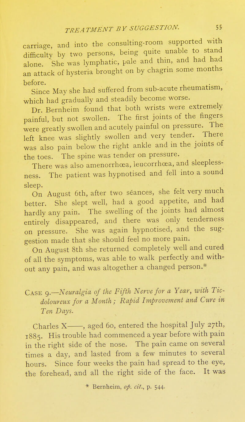 carriage, and into the consulting-room supported with difficulty by two persons, being quite unable to stand alone. She was lymphatic, pale and thm, and had had an attack of hysteria brought on by chagrm some months before. Since May she had suffered from sub-acute rheumatism, which had gradually and steadily become worse. Dr. Bernheim found that both wrists were extremely painful, but not swollen. The first joints of the fingers were greatly swollen and acutely painful on pressure. The left knee was slightly swollen and very tender. There was also pain below the right ankle and in the joints of the toes. The spine was tender on pressure. There was also amenorrhcea, leucorrhoea, and sleepless- ness. The patient was hypnotised and fell into a sound sleep* On August 6th, after two seances, she felt very much better. She slept well, had a good appetite, and had hardly any pain. The swelling of the joints had almost entirely disappeared, and there was only tenderness on pressure. She was again hypnotised, and the sug- gestion made that she should feel no more pain. On August 8th she returned completely well and cured of all the symptoms, was able to walk perfectly and with- out any pain, and was altogether a changed person.* Case g.—Neuralgia of the Fifth Nerve for a Year, with Tic- doloureux for a Month; Rapid Improvement and Cure in Ten Days. Charles X , aged 6o, entered the hospital July 27th, 1885. His trouble had commenced a year before with pain in the right side of the nose. The pain came on several times a day, and lasted from a few minutes to several hours. Since four weeks the pain had spread to the eye, the forehead, and all the right side of the face. It was