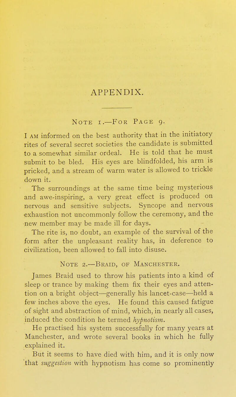 APPENDIX. Note i.—For Page g. I AM informed on the best authority that in the initiatory rites of several secret societies the candidate is submitted to a somewhat similar ordeal. He is told that he must submit to be bled. His eyes are blindfolded, his arm is pricked, and a stream of warm water is allowed to trickle down it. The surroundings at the same time being mysterious and awe-inspiring, a very great effect is produced on nervous and sensitive subjects. Syncope and nervous exhaustion not uncommonly follow the ceremony, and the new member may be made ill for days. The rite is, no doubt, an example of the survival of the form after the unpleasant reality has, in deference to civilization, been allowed to fall into disuse. Note 2.—Braid, of Manchester. James Braid used to throw his patients into a kind of sleep or trance by making them fix their eyes and atten- tion on a bright object—generally his lancet-case—held a few inches above the eyes. He found this caused fatigue of sight and abstraction of mind, which, in nearly all cases, induced the condition he termed hypnotism. He practised his system successfully for many years at Manchester, and wrote several books in which he fully explained it. But it seems to have died with him, and it is only now that suggestion with hypnotism has come so prominently