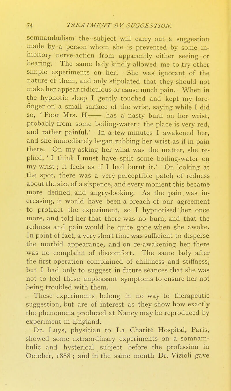 somnambulism the subject will carry out a suggestion made by a person whom she is prevented by some in- hibitory nerve-action from apparently either seeing or hearing. The same lady kindly allowed me to try other simple experiments on her. She was ignorant of the nature of them, and only stipulated that they should not make her appear ridiculous or cause much pain. When in the hypnotic sleep I gently touched and kept my fore- finger on a small surface of the wrist, saying while I did so, ' Poor Mrs. H- has a nasty burn on her wrist, probably from some boiling-water; the place is very red, and rather painful.' In a few minutes I awakened her, and she immediately began rubbing her wrist as if in pain there. On my asking her what was the matter, she re- plied, ' I think I must have spilt some boiling-water on my wrist; it feels as if I had burnt it.' On looking at the spot, there was a very perceptible patch of redness about the size of a sixpence, and every moment this became more defined and angry-looking. As the pain.was in- creasing, it would have been a breach of our agreement to protract the experiment, so I hypnotised her once more, and told her that there was no burn, and that the redness and pain would be quite gone when she awoke. In point of fact, a very short time was sufficient to disperse the morbid appearance, and on re-awakening her there vvas no complaint of discomfort. The same lady after the first operation complained of chilliness and stiffness, but I had only to suggest in future seances that she was not to feel these unpleasant symptoms to ensure her not being troubled with them. These experiments belong in no way to therapeutic suggestion, but are of interest as they show how exactly the phenomena produced at Nancy may be reproduced by experiment in England. Dr. Luys, physician to La Charite Hospital, Paris, showed some extraordinary experiments on a somnam- bulic and hysterical subject before the profession in October, 1888 ; and in the same month Dr. Vizioli gave