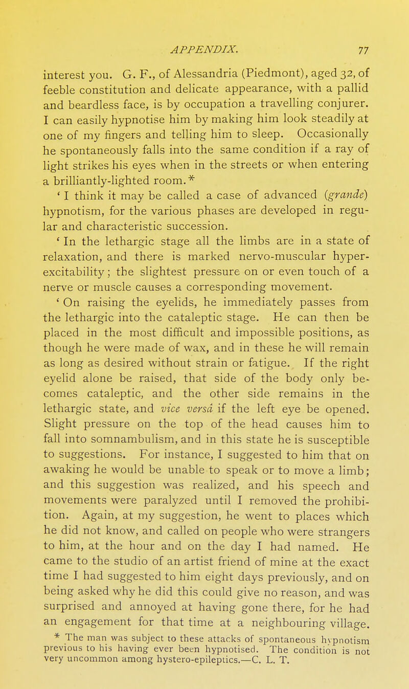 interest you. G. F., of Alessandria (Piedmont), aged 32, of feeble constitution and delicate appearance, with a pallid and beardless face, is by occupation a travelling conjurer. I can easily hypnotise him by making him look steadily at one of my fingers and telling him to sleep. Occasionally he spontaneously falls into the same condition if a ray of light strikes his eyes when in the streets or when entering a brilliantly-lighted room.* ' I think it may be called a case of advanced (grande) hypnotism, for the various phases are developed in regu- lar and characteristic succession. * In the lethargic stage all the limbs are in a state of relaxation, and there is marked nervo-muscular hyper- excitability ; the slightest pressure on or even touch of a nerve or muscle causes a corresponding movement. * On raising the eyelids, he immediately passes from the lethargic into the cataleptic stage. He can then be placed in the most difficult and impossible positions, as though he were made of wax, and in these he will remain as long as desired without strain or fatigue. If the right eyelid alone be raised, that side of the body only be- comes cataleptic, and the other side remains in the lethargic state, and vice versa if the left eye be opened. Shght pressure on the top of the head causes him to fall into somnambulism, and in this state he is susceptible to suggestions. For instance, I suggested to him that on awaking he would be unable to speak or to move a limb; and this suggestion was realized, and his speech and movements were paralyzed until I removed the prohibi- tion. Again, at my suggestion, he went to places which he did not know, and called on people who were strangers to him, at the hour and on the day I had named. He came to the studio of an artist friend of mine at the exact time I had suggested to him eight days previously, and on being asked why he did this could give no reason, and was surprised and annoyed at having gone there, for he had an engagement for that time at a neighbouring village. * The man was subject to these attacks of spontaneous hypnotism previous to his having ever been hypnotised. The condition is not very uncommon among hystero-epilepiics,—C. L. T.