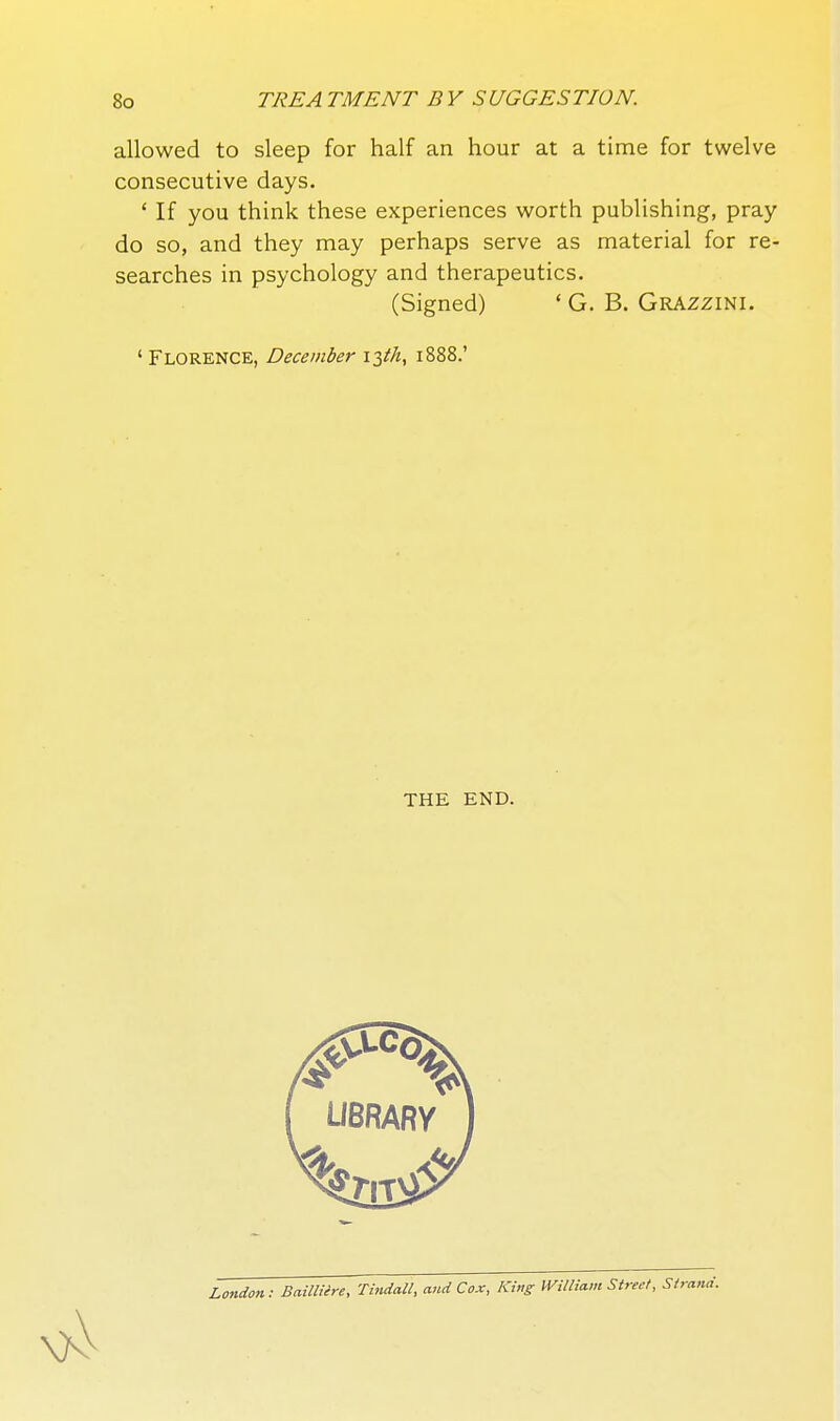 allowed to sleep for half an hour at a time for twelve consecutive days. ' If you think these experiences worth publishing, pray do so, and they may perhaps serve as material for re- searches in psychology and therapeutics. (Signed) ' G. B. Grazzini. ' Florence, December i^th^ 1888.' THE END. London: Bailliire, Tindall, and Cox, King William Street,