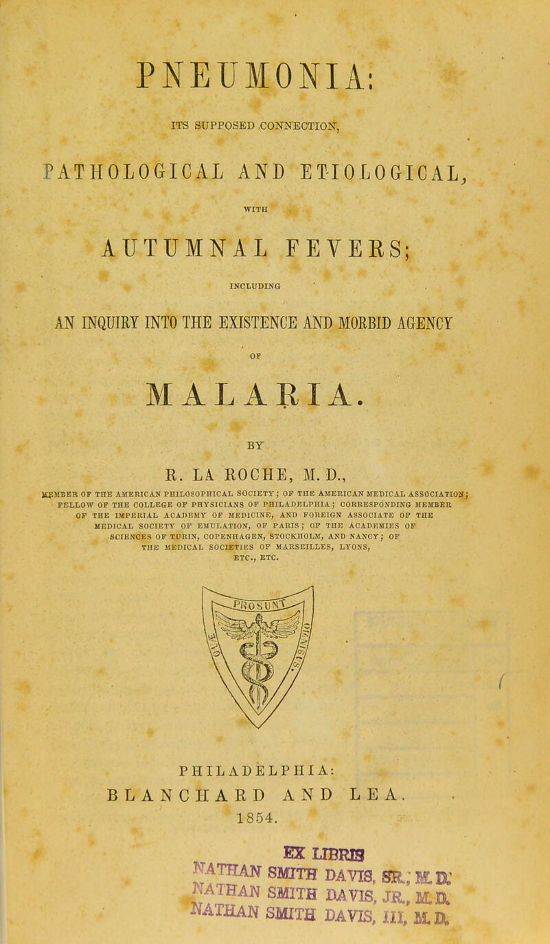 PNEUMONIA: ITS SUPPOSED .CONNECTION, PATHOLOGICAL AND ETIOLOGICAL, WITH AUTUMNAL FEVEES; INCLUDING AN INQUIRY INTO THE EXISTENCE AND MORBID AGENCY OF MALARIA. BY R. LA ROCHE, M. D., MEMBER OF TIIE AMERICAN PHILOSOPHICAL SOCIETY ; OF THE AMERICAN MEDICAL ASSOCIATION J FELLOW OF THE COLLEGE OF PHYSICIANS OF PHILADELPHIA; CORRESPONDING- MEMBER OF THE IMPERIAL ACADEMY OF MEDICINE, AND FOREIGN ASSOCIATE OF THE MEDICAL SOCIETY OF EMULATION, OF PARIS ; OF THE ACADEMIES OF SCIENCES OF TURIN, COPENHAGEN, STOCKHOLM, AND NANCY j OF THE MEDICAL SOCIETIES OF MARSEILLES, LYONS, ETC., ETC. PHILADELPHIA: BLANC HARD AND LEA. 1854. EX LIBRE3 NATHAN SMITH DAVIS, SR.; NATHAN SMITH DAVIS, JR., M.a NATHAN SMITH DAVIS, III, M.&