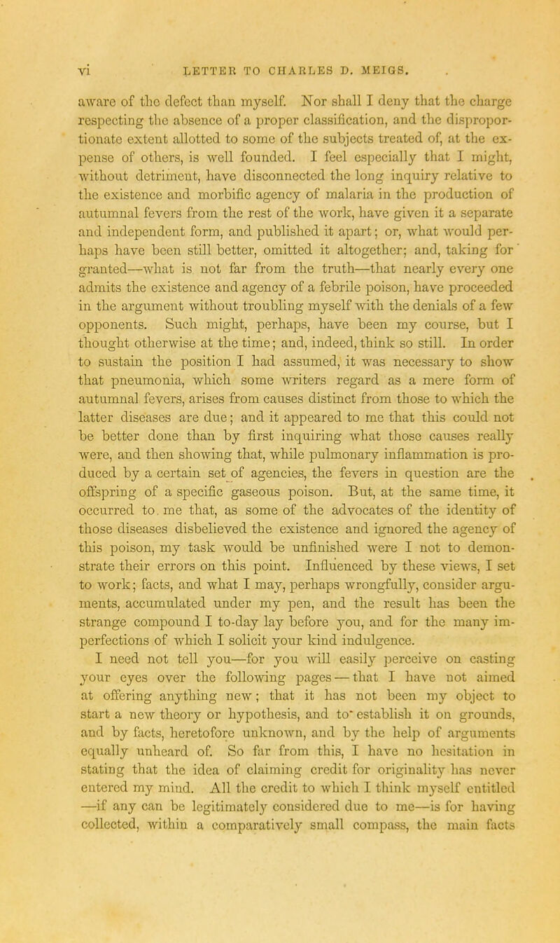 aware of the defect than myself. Nor shall I deny that the charge respecting the absence of a proper classification, and the dispropor- tionate extent allotted to some of the subjects treated of, at the ex- pense of others, is well founded. I feel especially that I might, without detriment, have disconnected the long inquiry relative to the existence and morbific agency of malaria in the production of autumnal fevers from the rest of the work, have given it a separate and independent form, and published it apart; or, what would per- haps have been still better, omitted it altogether; and, taking for granted—what is not far from the truth—that nearly every one admits the existence and agency of a febrile poison, have proceeded in the argument without troubling myself with, the denials of a few opponents. Such might, perhaps, have been my course, but I thought otherwise at the time; and, indeed, think so still. In order to sustain the position I had assumed, it was necessary to show that pneumonia, which some writers regard as a mere form of autumnal fevers, arises from causes distinct from those to which the latter diseases are due; and it appeared to me that this could not be better done than by first inquiring what those causes really were, and then showing that, while pulmonary inflammation is pro- duced by a certain set of agencies, the fevers in question are the offspring of a specific gaseous poison. But, at the same time, it occurred to. me that, as some of the advocates of the identity of those diseases disbelieved the existence and ignored the agency of this poison, my task would be unfinished were I not to demon- strate their errors on this point. Influenced by these views, I set to work; facts, and what I may, perhaps wrongfully, consider argu- ments, accumulated under my pen, and the result has been the strange compound I to-day lay before you, and for the many im- perfections of which I solicit your kind indulgence. I need not tell you—for you will easily perceive on casting your eyes over the following pages — that I have not aimed at offering anything new; that it has not been my object to start a new theory or hypothesis, and to* establish it on grounds, and by facts, heretofore unknown, and by the help of arguments equally unheard of. So far from this, I have no hesitation in stating that the idea of claiming credit for originality has never entered my mind. All the credit to which I think myself entitled —if any can be legitimately considered due to me—is for having collected, within a comparatively small compass, the main facts