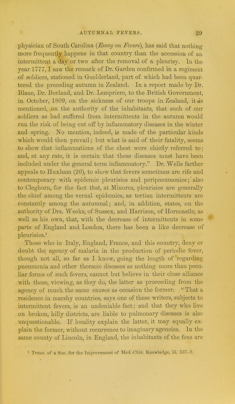 physician of South Carolina (Essay on Fevers), has said that nothing more frequently happens in that country than the accession of an intermittent a day or two after the removal of a pleurisy. In the year 1777,1 saw the remark of Dr. Garden confirmed in a regiment of soldiers, stationed in Guelderland, part of which had been quar- tered the preceding autumn in Zealand. In a report made by Dr. Blane, Dr. Borland, and Dr. Lempriere, to the British Government, in October, 1809, on the sickness of our troops in Zealand, it -is mentioned, on the authority of the inhabitants, that such of our soldiers as had suffered from intermittents in the autumn would run the risk of being cut off by inflammatory diseases in the winter and spring. No mention, indeed, is made of the particular kinds which would then prevail; but what is said of their fatality, seems to show that inflammations of the chest were chiefly referred to; and, at any rate, it is certain that these diseases must have been included under the general term inflammatory. Dr. Wells farther appeals to Huxham (20), to show that fevers sometimes are rife and contemporary with epidemic pleurisies and peripneumonies; also to Cleghorn, for the fact that, at Minorca, pleurisies are generally the chief among the vernal epidemics, as tertian intermittents are constantly among the autumnal; and, in addition, states, on the authority of Drs. Weeks, of Sussex, and Harrison, of Horncastle, as well as his own, that, with the decrease of intermittents in some parts of England and London, there has been a like decrease of pleurisies.1 Those who in Italy, England, France, and this country, deny or doubt the agency of malaria in the production of periodic fever, though not all, so far as I know, going the length of regarding pneumonia and other thoracic diseases as nothing more than pecu- liar forms of such fevers, cannot but believe in their close alliance with these, viewing, as they do, the latter as proceeding from the agency of much the same causes as occasion the former.  That a residence in marshy countries, says one of these writers, subjects to intermittent fevers, is an undeniable fact; and that they who live on broken, hilly districts, are liable to pulmonary diseases is also unquestionable. If locality explain the latter, it may equally ex- plain the former, without recurrence to imaginary agencies. In the same county of Lincoln, in England, the inhabitants of the fens are 1 Trans, of a Soc. for the Improvement of Mcil.-Cliir. Knowledge, iii. 637-0.