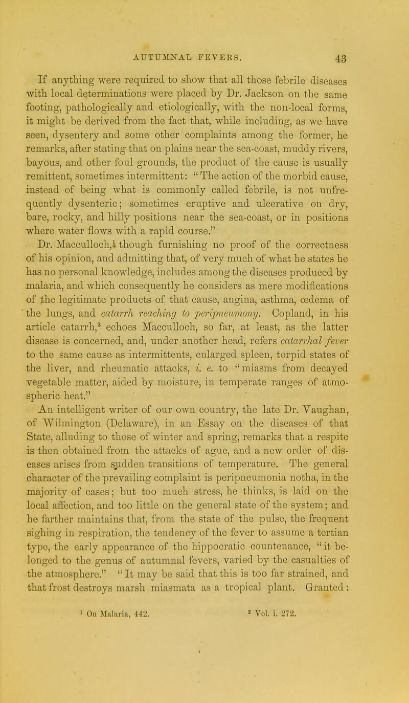 If anything were required to show that all those febrile diseases with local determinations were placed by Dr. Jackson on the same footing, pathologically and etiologically, with the non-local forms, it might be derived from the fact that, while including, as we have seen, dysentery and some other complaints among the former, he remarks, after stating that on plains near the sea-coast, muddy rivers, bayous, and other foul grounds, the product of the cause is usually remittent, sometimes intermittent:  The action of the morbid cause, instead of being what is commonly called febrile, is not unfre- quently dysenteric; sometimes eruptive and ulcerative on dry, bare, rocky, and hdly positions near the sea-coast, or in positions where water flows with a rapid course. Dr. Macculloch,! though furnishing no proof of the correctness of his opinion, and admitting that, of very much of what he states he has no personal knowledge, includes among the diseases produced by malaria, and which consequently he considers as mere modifications of the legitimate products of that cause, angina, asthma, oedema of the lungs, and catarrh reaching to peripneumony. Copland, in his article catarrh,2 echoes Macculloch, so far, at least, as the latter disease is concerned, and, under another head, refers catarrhal fever to the same cause as intermittents, enlarged spleen, torpid states of the liver, and rheumatic attacks, i. e. to miasms from decayed vegetable matter, aided by moisture, in temperate ranges of atmo- spheric heat. An intelligent writer of our own country, the late Dr. Vaughan, of Wilmington (Delaware), in an Essay on the diseases of that State, alluding to those of winter and spring, remarks that a respite is then obtained from the attacks of ague, and a new order of dis- eases arises from sudden transitions of temperature. The general character of the prevailing complaint is peripneumonia notha, in the majority of cases; but too much stress, he thinks, is laid on the local affection, and too little on the general state of the system; and he farther maintains that, from the state of the pulse, the frequent sighing in respiration, the tendency of the fever to assume a tertian type, the early appearance of the hippocratic countenance,  it be- longed to the genus of autumnal fevers, varied by the casualties of the atmosphere.  It may be said that this is too far strained, and that frost destroys marsh miasmata as a tropical plant. Granted : 1 On Malaria, 442. 2 Vol. i. 272.