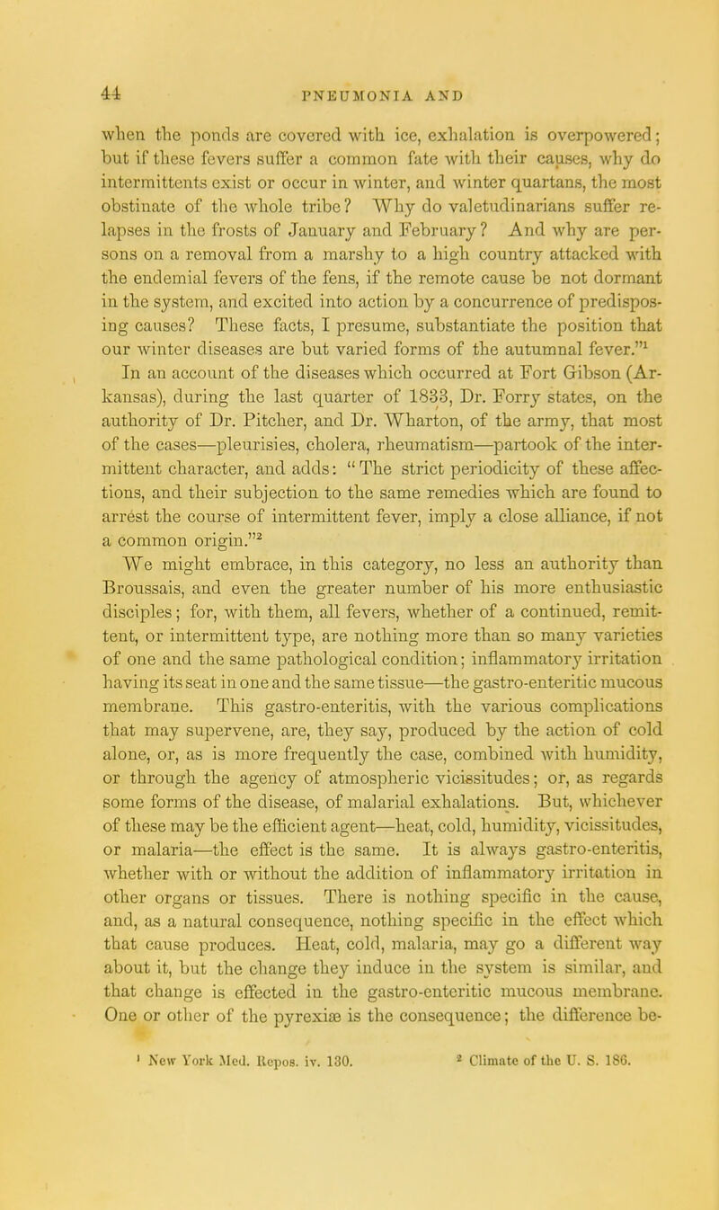 when the ponds are covered with ice, exhalation is overpowered; but if these fevers suffer a common fate with their causes, why do intermittents exist or occur in winter, and winter quartans, the most obstinate of the whole tribe? Why do valetudinarians suffer re- lapses in the frosts of January and February ? And why are per- sons on a removal from a marshy to a high country attacked with the endemial fevers of the fens, if the remote cause be not dormant in the system, and excited into action by a concurrence of predispos- ing causes? These facts, I presume, substantiate the position that our winter diseases are but varied forms of the autumnal fever.1 In an account of the diseases which occurred at Fort Gibson (Ar- kansas), during the last quarter of 1833, Dr. Forry states, on the authority of Dr. Pitcher, and Dr. Wharton, of the army, that most of the cases—pleurisies, cholera, rheumatism—partook of the inter- mittent character, and adds:  The strict periodicity of these affec- tions, and their subjection to the same remedies which are found to arrest the course of intermittent fever, imply a close alliance, if not a common origin.2 We might embrace, in this category, no less an authority than Broussais, and even the greater number of his more enthusiastic disciples; for, with them, all fevers, whether of a continued, remit- tent, or intermittent type, are nothing more than so many varieties of one and the same pathological condition; inflammatory irritation having its seat in one and the same tissue—the gastro-enteritic mucous membrane. This gastro-enteritis, with the various complications that may supervene, are, they say, produced by the action of cold alone, or, as is more frequently the case, combined with humidity, or through the agency of atmospheric vicissitudes; or, as regards some forms of the disease, of malarial exhalations. But, whichever of these may be the efficient agent—heat, cold, humidity, vicissitudes, or malaria—the effect is the same. It is always gastro-enteritis, whether with or without the addition of inflammatory irritation in other organs or tissues. There is nothing specific in the cause, and, as a natural consequence, nothing specific in the effect which that cause produces. Heat, cold, malaria, may go a different way about it, but the change they induce in the system is similar, and that change is effected in the gastro-enteritic mucous membrane. One or other of the pyrexia? is the consequence; the difference be-
