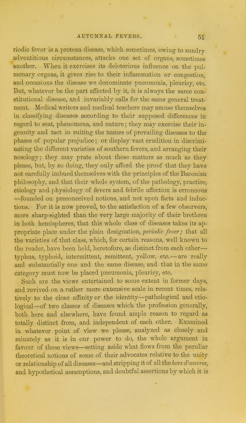 riodic fever is a protean disease, which sometimes, owing to sundry- adventitious circumstances, attacks one set of organs, sometimes another. When it exercises its deleterious influence on the pul- monary organs, it gives rise to their inflammation or congestion, and occasions the disease we denominate pneumonia, pleurisy, etc. But, whatever be the part affected by it, it is always the same con- stitutional disease, and invariably calls for the same general treat- ment. Medical writers and medical teachers may amuse themselves in classifying diseases according to their supposed differences in regard to seat, phenomena, and nature; they may exercise their in- genuity and tact in suiting the names of prevailing diseases to the phases of popular prejudice; or display vast erudition in discrimi- nating the different varieties of southern fevers, and arranging their nosology; they may prate about these matters as much as they please, but, by so doing, they only afford the proof that they have not carefully imbued themselves with the principles of the Baconian philosophy, and that their whole system, of the pathology, practice, etiology and physiology of fevers and febrile affection is erroneous —founded on preconceived notions, and not upon facts and induc- tions. For it is now proved, to the satisfaction of a few observers, more sharp-sighted than the very large majority of their brethren in both hemispheres, that this whole class of diseases takes its ap- propriate place under the plain designation, periodic fever; that all the varieties of that class, which, for certain reasons, well known to the reader, have been held, heretofore, as distinct from each other— typhus, typhoid, intermittent, remittent, yellow, etc. — are really and substantially one and the same disease, and that in the same category must now be placed pneumonia, pleurisy, etc. Such are the views entertained to some extent in former days, and revived on a rather more extensive scale in recent times, rela- tively to the close affinity or the identity—pathological and etio- logical—of two classes of diseases which the profession generally, both here and elsewhere, have found ample reason to regard as totally distinct from, and independent of each other. Examined in whatever point of view we please, analyzed as closely and minutely as it is in our power to do, the whole argument in favour of those views—setting aside what flows from the peculiar theoretical notions of some of their advocates relative to the unity or relationship of all diseases—and stripping it of all the hors d'cenvres, and hypothetical assumptions, and doubtful assertions by which it is