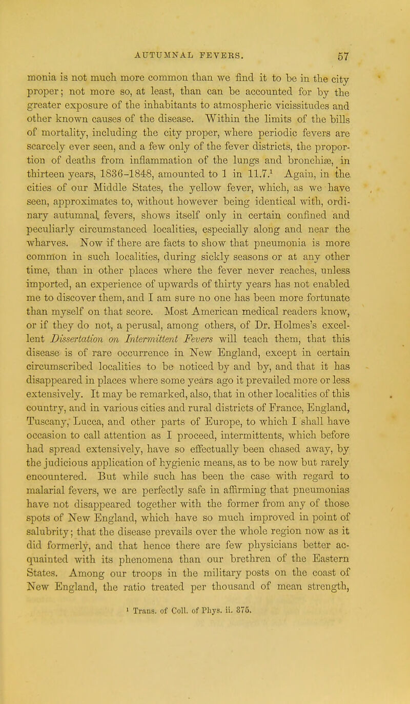 monia is not much more common than we find it to be in the city- proper; not more so, at least, than can be accounted for by the greater exposure of the inhabitants to atmospheric vicissitudes and other known causes of the disease. Within the limits of the bills of mortality, including the city proper, where periodic fevers are scarcely ever seen, and a few only of the fever districts, the propor- tion of deaths from inflammation of the lungs and bronchias, in thirteen years, 1836-1848, amounted to 1 in 11.7.1 Again, in the. cities of our Middle States, the yellow fever, which, as we have seen, approximates to, without however being identical with, ordi- nary autumnal fevers, shows itself only in certain confined and peculiarly circumstanced localities, especially along and near the wharves. Now if there are facts to show that pneumonia is more common in such localities, during sickly seasons or at any other time, than in other places where the fever never reaches, unless imported, an experience of upwards of thirty years has not enabled me to discover them, and I am sure no one has been more fortunate than myself on that score. Most American medical readers know, or if they do not, a perusal, among others, of Dr. Holmes's excel- lent Dissertation on Intermittent Fevers will teach them, that this disease is of rare occurrence in New England, except in certain circumscribed localities to be noticed by and by, and that it has disappeared in places where some years ago it prevailed more or less extensively. It may be remarked, also, that in other localities of this country, and in various cities and rural districts of France, England, Tuscany, Lucca, and other parts of Europe, to which I shall have occasion to call attention as I proceed, intermittents, which before had spread extensively, have so effectually been chased away, by the judicious application of hygienic means, as to be now but rarely encountered. But while such has been the case with regard to malarial fevers, we are perfectly safe in affirming that pneumonias have not disappeared together with the former from any of those spots of New England, which have so much improved in point of salubrity; that the disease prevails over the whole region now as it did formerly, and that hence there are few physicians better ac- quainted with its phenomena than our brethren of the Eastern States. Among our troops in the military posts on the coast of New England, the ratio treated per thousand of mean strength, » Trans, of Coll. of Phys. ii. 375.