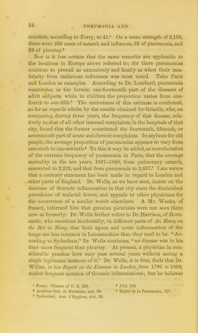 amounts, according to Forry, to 41.1 On a mean strength of 3,138, there were 233 cases of catarrh and influenza, 22 of pneumonia, and 26 of pleurisy.2 Nor is it less certain that the same remarks are applicable to the localities in Europe above referred to; for there pneumonias continue to prevail as extensively and fatally as when their insa- lubrity from malarious influences was most noted. Take Paris and London as examples. According to Dr. Lombard, pneumonia constitutes, in the former, one-fourteenth part of the diseases of adult subjects, while in children the proportion varies from one- fourth to one-fifth.3 The correctness of this estimate is confirmed, so far as regards adults, by the results obtained by Grisolle, who, on comparing, during three years, the frequency of that disease, rela- tively to that of all other internal complaints, in the hospitals of that city, found that the former constituted the fourteenth, fifteenth, or seventeenth part of acute and chronic complaints. In asylums for old people, the average proportion of pneumonias appears to vary from one-sixth to one-seventh.4 To this it may be added, as corroborative of the extreme frequency of pneumonia in Paris, that the average mortality in the ten years, 1837-1848, from pulmonary catarrh, amounted to 2,222, and that from pneumonia to 2,637.5 I am aware that a contrary statement has been made in regard to London and other parts of England. Dr. Wells, as we have seen, insists on the decrease of thoracic inflammation in that city since the diminished prevalence of malarial fevers, and appeals to other physicians for the occurrence of a similar result elsewhere. A Mr. Weeks, of Sussex, informed him that genuine pleurisies were not seen there now as formerly. Dr. Wells farther refers to Dr. Harrison, of Horn- castle, who mentions incidentally, in different parts of An Essay on the Rot in Sheep, that both agues and acute inflammation of the lungs are less common in Leicestershire than they used to be. Ac- cording to Sydenham, Dr. Wells continues, no disease was in his time more frequent than pleurisy. At present, a physician in con- siderable practice here may pass several years without seeing a single legitimate instance of it. Dr. Wells, it is true, finds that Dr. Willan, in his Report on the Diseases in London, from 1796 to 1800, makes frequent mention of thoracic inflammations; but he believes ' Forry; Climate of U. S. 238. 2 Ibid. 242. 9 Archives Gdn. do MeVlccine, xxv. 68. 4 Trnite de la Pneumonic, 127. 8 Trdbuchct; Ann. d'Hygiene, xlvi. 20.