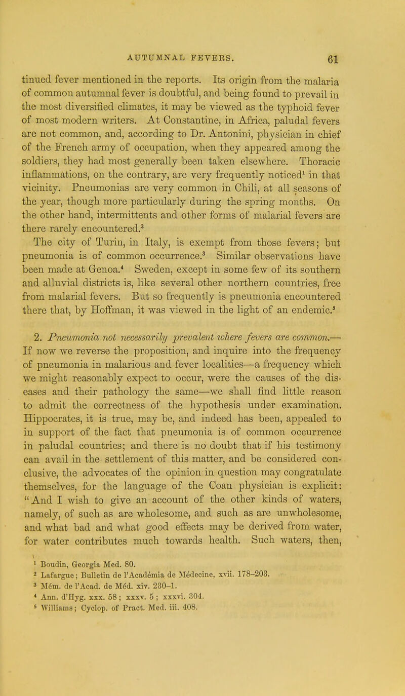 tinued fever mentioned in the reports. Its origin from the malaria of common autumnal fever is doubtful, and being found to prevail in the most diversified climates, it may be viewed as the typhoid fever of most modern writers. At Constantine, in Africa, paludal fevers are not common, and, according to Dr. Antonini, physician in chief of the French army of occupation, when they appeared among the soldiers, they had most generally been taken elsewhere. Thoracic inflammations, on the contrary, are very frequently noticed1 in that vicinity. Pneumonias are very common in Chili, at all seasons of the year, though more particularly during the spring months. On the other hand, internrittents and other forms of malarial fevers are there rarely encountered.2 The city of Turin, in Italy, is exempt from those fevers; but pneumonia is of common occurrence.3 Similar observations have been made at Genoa.4 Sweden, except in some few of its southern and alluvial districts is, like several other northern countries, free from malarial fevers. But so frequently is pneumonia encountered there that, by Hoffman, it was viewed in the light of an endemic.5 2. Pneumonia not necessarily prevalent where fevers are common.— If now we reverse the proposition, and inquire into the frequency of pneumonia in malarious and fever localities—a frequency which we might reasonably expect to occur, were the causes of the dis- eases and their pathology the same—we shall find little reason to admit the correctness of the hypothesis under examination. Hippocrates, it is true, may be, and indeed has been, appealed to in support of the fact that pneumonia is of common occurrence in paludal countries; and there is no doubt that if his testimony can avail in the settlement of this matter, and be considered con- clusive, the advocates of the opinion in question may congratulate themselves, for the language of the Coan physician is explicit: And I wish to give an account of the other kinds of waters, namely, of such as are wholesome, and such as are unwholesome, and what bad and what good effects may be derived from, water, for water contributes much towards health. Such waters, then, \ 1 Boudin, Georgia Med. 80. 2 Lafargue; Bulletin de l'Acad6mia de Medecine, xvii. 178-203. 3 Mem. de l'Acad. de MeU xiv. 230-1. 4 Ann. d'Hyg. xxx. 58 ; xxxv. 5 ; xxxvi. 304. 5 Williams; Cyclop, of Pract. Med. iii. 408.