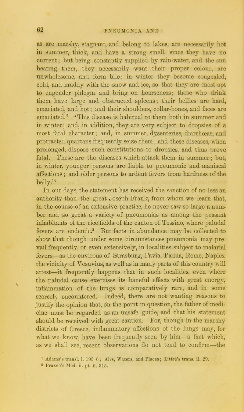 as are marshy, stagnant, and belong to lakes, are necessarily hot in summer, thick, and have a strong smell, since they have no current; but being constantly supplied by rain-water, and the sun heating them, they necessarily want their proper colour, are unwholesome, and form bile; in winter they become congealed, cold, and muddy with the snow and ice, so that they are most apt to engender phlegm and bring on hoarseness; those who drink them have large and obstructed spleens; their bellies are hard, emaciated, and hot; and their shoulders, collar-bones, and faces are emaciated.  This disease is habitual to them both in summer and in winter; and, in addition, they are very subject to dropsies of a most fatal character; and, in summer, dysenteries, diarrhoeas, and protracted quartans frequently seize them ; and these diseases, when prolonged, dispose such constitutions to dropsies, and thus prove fatal. These are the diseases which attack them in summer; but, in winter, younger persons are liable to pneumonic and maniacal affections; and older persons to ardent fevers from hardness of the belly.1 In our days, the statement has received the sanction of no less an authority than the great Joseph Frank, from whom we learn that, in the course of an extensive practice, he never saw so large a num- ber and so great a variety of pneumonias as among the peasant inhabitants of the rice fields of the canton of Tessino, where paludal fevers are endemic.2 But facts in abundance may be collected to show that though under some circumstances pneumonia may pre- vail frequently, or even extensively, in localities subject to malarial fevers—as the environs of Strasburg, Pavia, Padua, Eome, Naples, the vicinity of Vesuvius, as well as in many parts of this country will attest—it frequently happens that in such localities, even where the paludal cause exercises its baneful effects with great energy, inflammation of the lungs is comparatively rare, and in some scarcely encountered. Indeed, there are not wanting reasons to justify the opinion that, on the point in question, the father of medi- cine must be regarded as an unsafe guide, and that his statement should be received with great caution. For, though in the marshy districts of Greece, inflammatory affections of the lungs may, for what we know, have been frequently seen by him—a fact which, as we shall see, recent observations do not tend to confirm—the 1 Adams's transl. i. 105-6 ; Airs, Waters, aud Places; Littre's trans, ii. 29. 2 Praxco's Med. ii. pt. ii. 315.