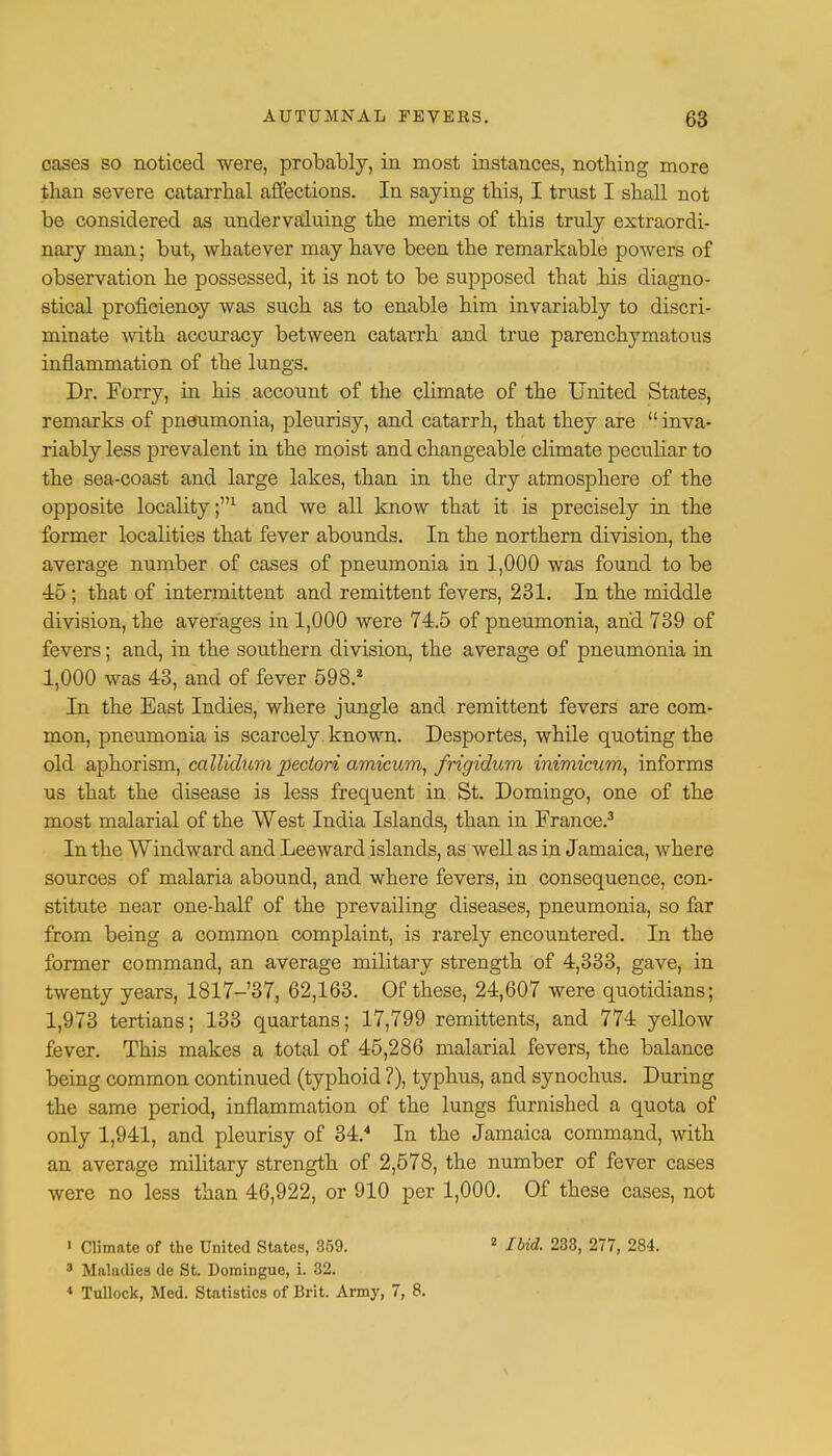 cases so noticed were, probably, in most instances, nothing more than severe catarrhal affections. In saying this, I trust I shall not be considered as undervaluing the merits of this truly extraordi- nary man; but, whatever may have been the remarkable powers of observation he possessed, it is not to be supposed that his diagno- stical proficiency was such as to enable him invariably to discri- minate with accuracy between catarrh and true parenchymatous inflammation of the lungs. Dr. Forry, in his account of the climate of the United States, remarks of pneumonia, pleurisy, and catarrh, that they are  inva- riably less prevalent in the moist and changeable climate peculiar to the sea-coast and large lakes, than in the dry atmosphere of the opposite locality;1 and we all know that it is precisely in the former localities that fever abounds. In the northern division, the average number of cases of pneumonia in 1,000 was found to be 45 ; that of intermittent and remittent fevers, 231. In the middle division, the averages in 1,000 were 74.5 of pneumonia, and 739 of fevers; and, in the southern division, the average of pneumonia in 1,000 was 43, and of fever 598.* In the East Indies, where jungle and remittent fevers are com- mon, pneumonia is scarcely known. Desportes, while quoting the old aphorism, callidum pectori amicum, frigidum inimicum, informs us that the disease is less frequent in St. Domingo, one of the most malarial of the West India Islands, than in France.3 In the Windward and Leeward islands, as well as in Jamaica, where sources of malaria abound, and where fevers, in consequence, con- stitute near one-half of the prevailing diseases, pneumonia, so far from being a common complaint, is rarely encountered. In the former command, an average military strength of 4,333, gave, in twenty years, 1817-37, 62,163. Of these, 24,607 were quotidians; 1,973 tertians; 133 quartans; 17,799 remittents, and 774 yellow fever. This makes a total of 45,286 malarial fevers, the balance being common continued (typhoid ?), typhus, and synochus. During the same period, inflammation of the lungs furnished a quota of only 1,941, and pleurisy of 34.4 In the Jamaica command, with an average military strength of 2,578, the number of fever cases were no less than 46,922, or 910 per 1,000. Of these cases, not 1 Climate of the United States, 359. 3 Maladies de St. Domingue, i. 32. 4 Tullock, Med. Statistics of Brit. Army, 7, 8. 2 Ibid. 233, 277, 284.