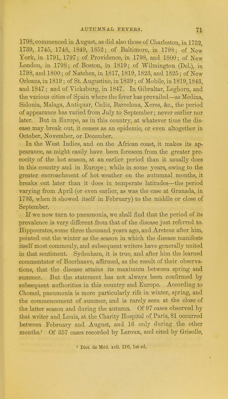 1798, commenced in Augnst, as did also those of Charleston, in 1732 1739, 1745, 1748, 1849, 1852; of Baltimore, in 1798; of New York, in 1791, 1797; of Providence, in 1798, and 1800; of New London, in 1798; of Boston, in 1819; of Wilmington (Bel.), in 1798, and 1800; of Natchez, in 1817,1819,1823, and 1825; of New Orleans, in 1819 ; of St. Augustine, in 1839 ; of Mobile, in 1819,1843, and 1847; and of Yicksburg, in 1847. In Gibraltar, Leghorn, and the various cities of Spain where the fever has prevailed—as Medina, Sidonia, Malaga, Antiquar, Cadiz, Barcelona, Xeres, &c, the period of appearance has varied from July to September; never earlier nor later. But in Europe, as in this country, at whatever time the dis- ease may break out, it ceases as an epidemic, or even altogether in October, November, or Becember. In the West Indies, and on the African coast, it makes its ap- pearance, as might easily have been foreseen from the greater pre- cocity of the hot season, at an earlier period than it usually does in this country and in Europe; while in some years, owing to the greater encroachment of hot weather on the autumnal months, it breaks out later than it does in temperate latitudes—the period varying from April (or even earlier, as was the case at Granada, in 1793, when it showed itself in February) to the middle or close of September. If we now turn to pneumonia, we shall find that the period of its prevalence is very different from that of the disease just referred to. Hippocrates, some three thousand years ago, and Areteus after him, pointed out the winter as the season in which the disease manifests itself most commonly, and subsequent writers have generally united in that sentiment. Sydenham, it is true, and after him the learned commentator of Boerhaave, afiirmed, as the result of their observa- tions, that the disease attains its maximum between spring and summer. But the statement has not always been confirmed by subsequent authorities in this country and Europe. According to Chomel, pneumonia is more particularly rife in winter, spring, and the commencement of summer, and is rarely seen at the close of the latter season and during the autumn. Of 97 cases observed by that writer and Louis, at the Charity Hospital of Paris, 81 occurred between February and August, and 16 only during the other months.1 Of 357 cases recorded by Leroux, and cited by Grisolle, 1 Diet, de M<kl. xvii. 210, 1st cd.