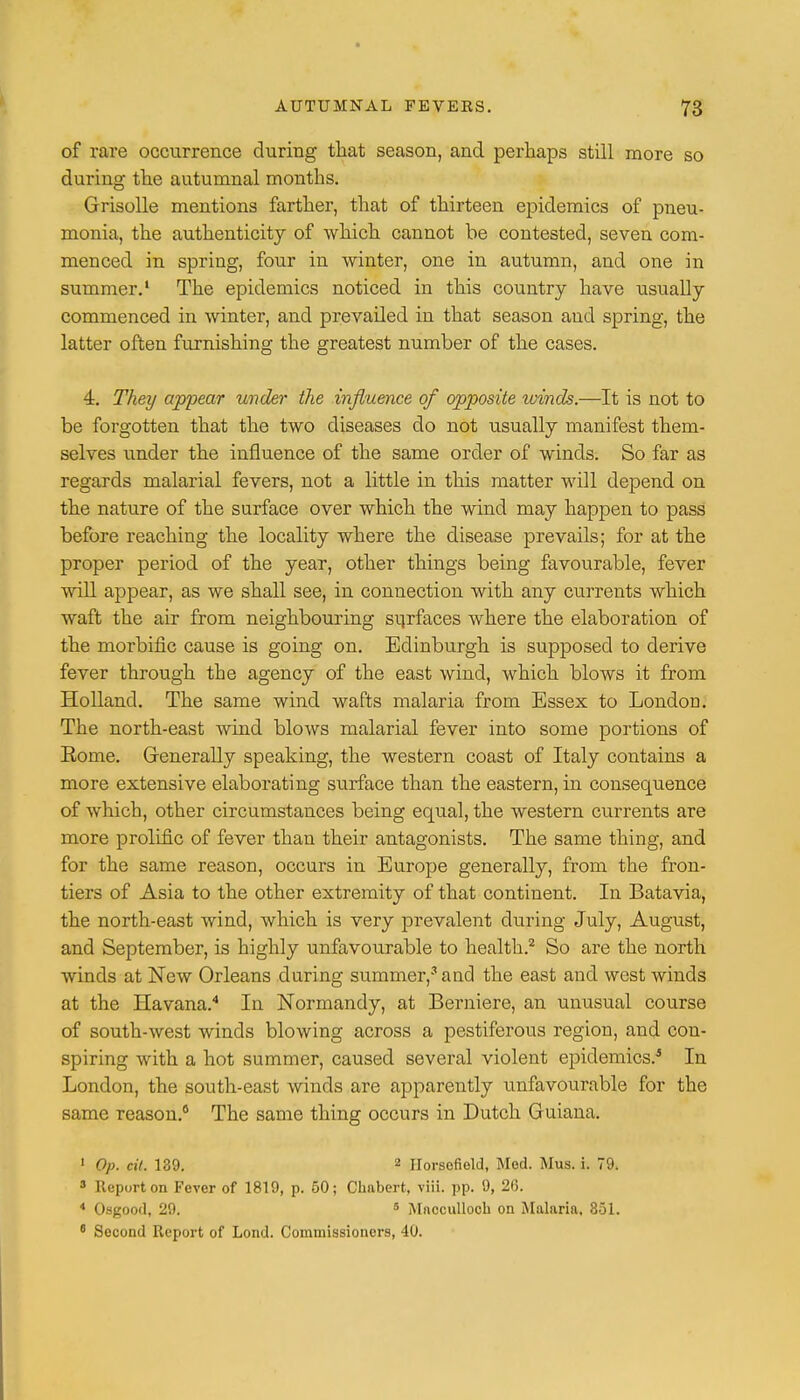 of rare occurrence during that season, and perhaps still more so during the autumnal months. Grisolle mentions farther, that of thirteen epidemics of pneu- monia, the authenticity of which cannot be contested, seven com- menced in spring, four in winter, one in autumn, and one in summer.1 The epidemics noticed in this country have usually commenced in winter, and prevailed in that season and spring, the latter often furnishing the greatest number of the cases. 4. They appear under the influence of opposite winds.—It is not to be forgotten that the two diseases do not usually manifest them- selves under the influence of the same order of winds. So far as regards malarial fevers, not a little in this matter will depend on the nature of the surface over which the wind may happen to pass before reaching the locality where the disease prevails; for at the proper period of the year, other things being favourable, fever will appear, as we shall see, in connection with any currents which waft the air from neighbouring surfaces where the elaboration of the morbific cause is going on. Edinburgh is supposed to derive fever through the agency of the east wind, which blows it from Holland. The same wind wafts malaria from Essex to London. The north-east wind blows malarial fever into some portions of Eome. Generally speaking, the western coast of Italy contains a more extensive elaborating surface than the eastern, in consequence of which, other circumstances being equal, the western currents are more prolific of fever than their antagonists. The same thing, and for the same reason, occurs in Europe generally, from the fron- tiers of Asia to the other extremity of that continent. In Batavia, the north-east wind, which is very prevalent during July, August, and September, is highly unfavourable to health.2 So are the north winds at New Orleans during summer,3 and the east and west winds at the Havana.4 In Normandy, at Berniere, an unusual course of south-west winds blowing across a pestiferous region, and con- spiring with a hot summer, caused several violent epidemics.5 In London, the south-east winds are apparently unfavourable for the same reason.6 The same thing occurs in Dutch Guiana. 1 Op. cil. 189. 2 IlorsofiolJ, Med. Mus. i. 79. 8 Report on Fever of 1819, p. 50; Chabert, viii. pp. 9, 26. 4 Osgood, 29. 5 Mncculloch on Malaria, 851. 6 Second Report of Lond. Commissioners, 40.