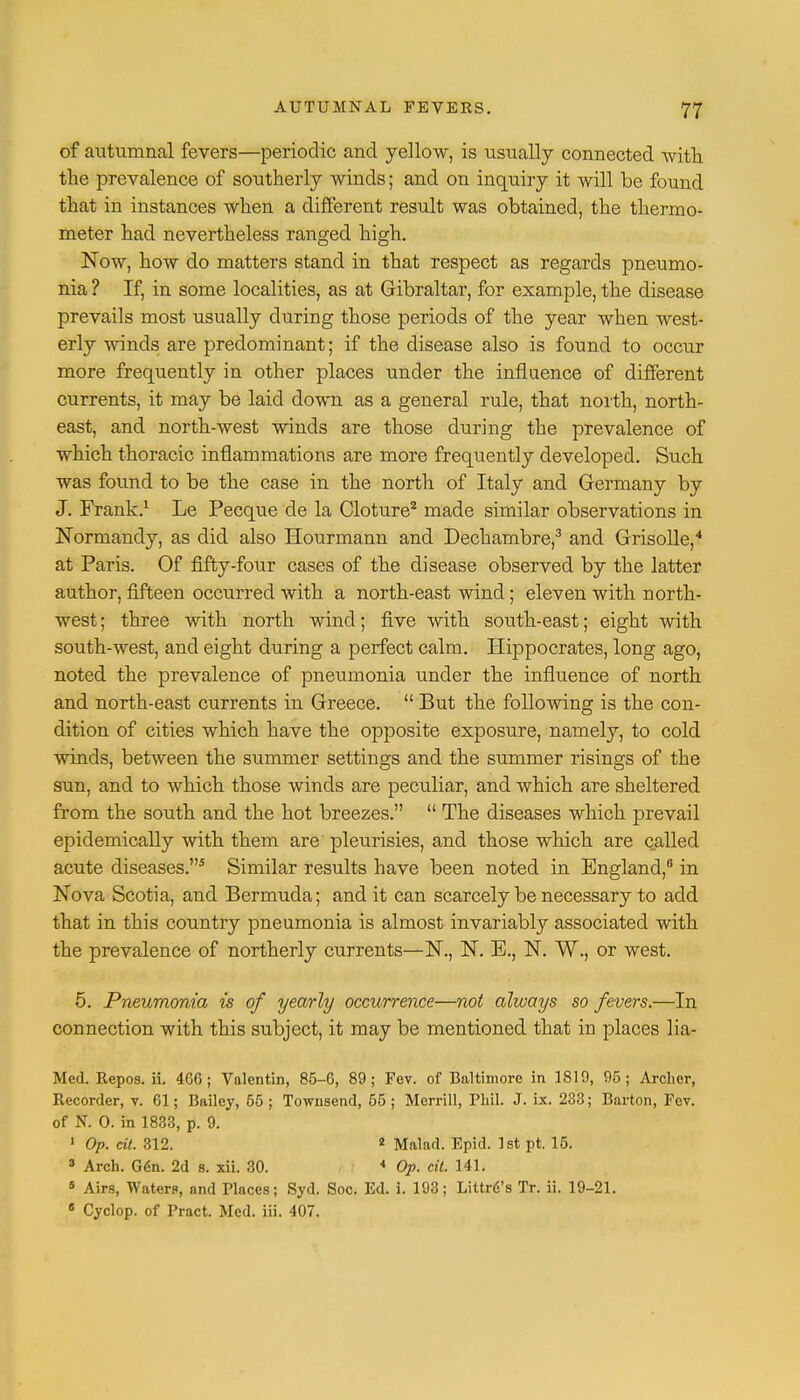 of autumnal fevers—periodic and yellow, is usually connected with the prevalence of southerly winds; and on inqtiiry it will be found that in instances when a different result was obtained, the thermo- meter had nevertheless ranged high. Now, how do matters stand in that respect as regards pneumo- nia ? If, in some localities, as at Gibraltar, for example, the disease prevails most usually during those periods of the year when west- erly winds are predominant; if the disease also is found to occur more frequently in other places under the influence of different currents, it may be laid down as a general rule, that north, north- east, and north-west winds are those during the prevalence of which thoracic inflammations are more frequently developed. Such was found to be the case in the north of Italy and Germany by J. Frank.1 Le Pecque de la Cloture2 made similar observations in Normandy, as did also Hourmann and Dechambre,3 and Grisolle,4 at Paris. Of fifty-four cases of the disease observed by the latter author, fifteen occurred with a north-east wind; eleven with north- west; three with north wind; five with south-east; eight with south-west, and eight during a perfect calm. Hippocrates, long ago, noted the prevalence of pneumonia under the influence of north and north-east currents in Greece.  But the following is the con- dition of cities which have the opposite exposure, namely, to cold winds, between the summer settings and the summer risings of the sun, and to which those winds are peculiar, and which are sheltered from the south and the hot breezes.  The diseases which prevail epidemically with them are pleurisies, and those which are called acute diseases.5 Similar results have been noted in England,6 in Nova Scotia, and Bermuda; and it can scarcely be necessary to add that in this country pneumonia is almost invariably associated with the prevalence of northerly currents—N., N. E., N. ~W\, or west. 5. Pneumonia is of yearly occurrence—not always so fevers.—In connection with this subject, it may be mentioned that in places lia- Med. Repos. ii. 466; Valentin, 85-6, 89; Fcv. of Baltimore in 1819, 95; Archer, Recorder, v. 61; Bailey, 55; Townsend, 55; Merrill, Phil. J. ix. 233; Barton, Fev. of N. 0. in 1833, p. 9. 1 Op. cit. 312. 2 Malad. Epid. 1st pt. 15. 3 Arch. Gen. 2d s. xii. 30. 4 Op. cit. 141. 5 Airs, Water?, and Places; Syd. Soc. Ed. i. 193; Littrfi's Tr. ii. 19-21. 6 Cyclop, of Pract. Med. iii. 407.