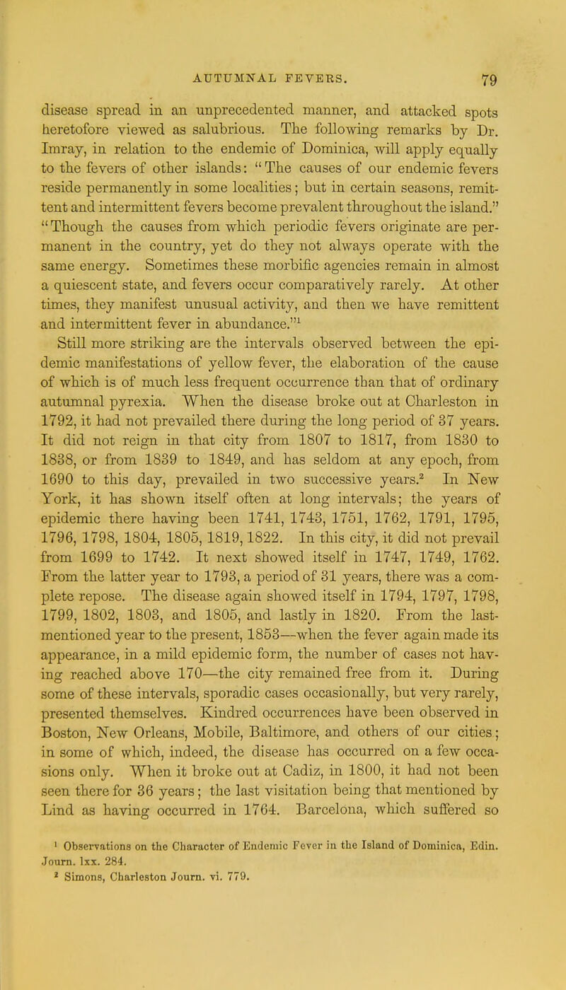 disease spread in an unprecedented manner, and attacked spots heretofore viewed as salubrious. The following remarks by Dr. Imray, in relation to the endemic of Dominica, will apply equally to the fevers of other islands: The causes of our endemic fevers reside permanently in some localities; but in certain seasons, remit- tent and intermittent fevers become prevalent throughout the island.  Though the causes from which periodic fevers originate are per- manent in the country, yet do they not always operate with the same energy. Sometimes these morbific agencies remain in almost a quiescent state, and fevers occur comparatively rarely. At other times, they manifest unusual activity, and then we have remittent and intermittent fever in abundance.1 Still more striking are the intervals observed between the epi- demic manifestations of yellow fever, the elaboration of the cause of which is of much less frequent occurrence than that of ordinary autumnal pyrexia. When the disease broke out at Charleston in 1792, it had not prevailed there during the long period of 37 years. It did not reign in that city from 1807 to 1817, from 1830 to 1838, or from 1839 to 1819, and has seldom at any epoch, from 1690 to this day, prevailed in two successive years.2 In New York, it has shown itself often at long intervals; the years of epidemic there having been 1741, 1743, 1751, 1762, 1791, 1795, 1796, 1798, 1804, 1805,1819,1822. In this city, it did not prevail from 1699 to 1742. It next showed itself in 1747, 1749, 1762. From the latter year to 1793, a period of 31 years, there was a com- plete repose. The disease again showed itself in 1794, 1797, 1798, 1799, 1802, 1803, and 1805, and lastly in 1820. From the last- mentioned year to the present, 1853—when the fever again made its appearance, in a mild epidemic form, the number of cases not hav- ing reached above 170—the city remained free from it. During some of these intervals, sporadic cases occasionally, but very rarely, presented themselves. Kindred occurrences have been observed in Boston, New Orleans, Mobile, Baltimore, and others of our cities; in some of which, indeed, the disease has occurred on a few occa- sions only. When it broke out at Cadiz, in 1800, it had not been seen there for 36 years; the last visitation being that mentioned by Lind as having occurred in 1764. Barcelona, which suffered so 1 Observations on the Character of Endemic Fever in the Island of Dominica, Edin. Journ. lxx. 284. 1 Simons, Charleston Journ. vi. 779.