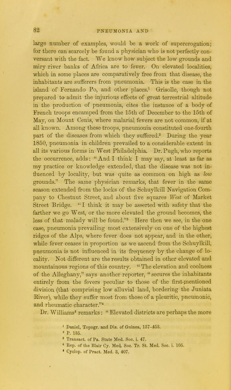 large number of examples, would be a work of supererogation; for there can scarcely be found a physician who is not perfectly con- versant with the fact. We know how subject the low grounds and miry river banks of Africa are to fever. On elevated localities, which in some places are comparatively free from that disea.se, the inhabitants are sufferers from pneumonia. This is the case in the island of Fernando Po, and other places.1 Grrisolle, though not prepared to admit the injurious effects of great terrestrial altitude in the production of pneumonia, cites the instance of a body of French troops encamped from the 15th of December to the 15th of May, on Mount Cenis, where malarial fevers are not common, if at all known. Among these troops, pneumonia constituted one-fourth part of the diseases from which they suffered.2 During the year 1850, pneumonia in children prevailed to a considerable extent in all its various forms in West Philadelphia. Dr. Pugh, who reports the occurrence, adds:  And I think I may say, at least as far as my practice or knowledge extended, that the disease was not in- fluenced by locality, but was quite as common on high as low grounds. The same physician remarks, that fever in the same season extended from the locks of the Schuylkill Navigation Com- pany to Chestnut Street, and about five squares West of Market Street Bridge.  I think it may be asserted with safety that the farther we go West, or the more elevated the ground becomes, the less of that malady will be found.3 Here then we see, in the one case, pneumonia prevafling most extensively on one of the highest ridges of the Alps, where fever does not appear, and in the other, while fever ceases in proportion as we ascend from the Schuylkdl, pneumonia is not influenced in its frequency by the change of lo- cality. Not different are the results obtained in other elevated and mountainous regions of this country.  The elevation and coolness of the Alleghany, says another reporter,  secures the inhabitants entirely from the fevers peculiar to those of the first-mentioned division (that comprising low alluvial land, bordering the Juniata River), while they suffer most from those of a pleuritic, pneumonic, and rheumatic character.4 Dr. Williams5 remarks:  Elevated districts are perhaps the more 1 Daniel, Topogr. and Dis. of Guinea, 137-453. 2 P. 135. * Transact, of Pa. State Med. Soc. i. 47. 4 Rep. of the Blair Cy. Med. Soc. Tr. St. Med. Soc. i. 105. • Cyclop, of Pract. Med. 3, 407.