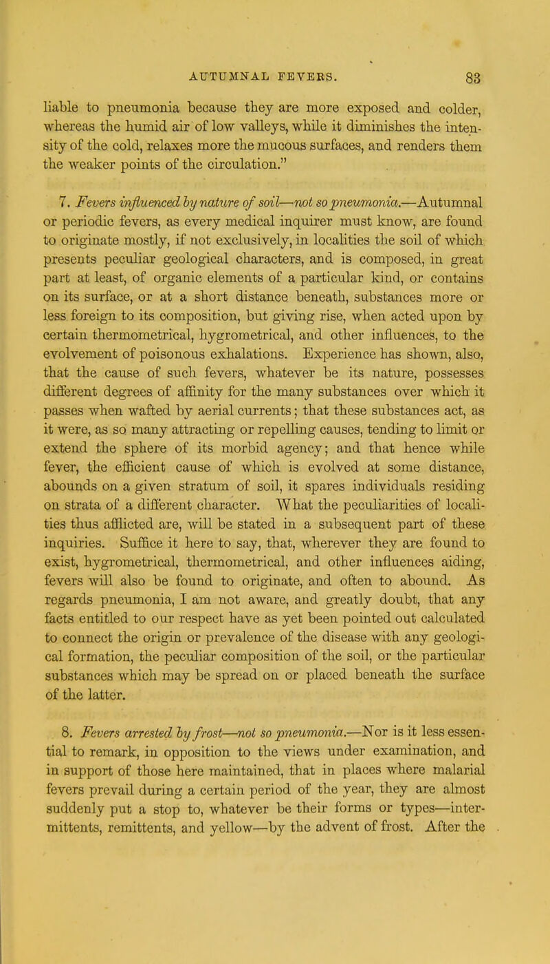 liable to pneumonia because they are more exposed and colder, whereas the humid air of low valleys, while it diminishes the inten- sity of the cold, relaxes more the mucous surfaces, and renders them the weaker points of the circulation. 7. Fevers influenced by nature of soil—not so pneumonia.—AiuVumnal or periodic fevers, as every medical inquirer must know, are found to originate mostly, if not exclusively, in localities the soil of which presents peculiar geological characters, and is composed, in great part at least, of organic elements of a particular kind, or contains on its surface, or at a short distance beneath, substances more or less foreign to its composition, but giving rise, when acted upon by certain thermometrical, hygrometrical, and other influences, to the evolvement of poisonous exhalations. Experience has shown, also, that the cause of such fevers, whatever be its nature, possesses different degrees of affinity for the many substances over which it passes when wafted by aerial currents; that these substances act, as it were, as so many attracting or repelling causes, tending to limit or extend the sphere of its morbid agency; and that hence while fever, the efficient cause of which is evolved at some distance, abounds on a given stratum of soil, it spares individuals residing on strata of a different character. What the peculiarities of locali- ties thus afflicted are, will be stated in a subsequent part of these inquiries. Suffice it here to say, that, wherever they are found to exist, hygrometrical, thermometrical, and other influences aiding, fevers will also be found to originate, and often to abound. As regards pneumonia, I am not aware, and greatly doubt, that any facts entitled to our respect have as yet been pointed out calculated to connect the origin or prevalence of the disease with any geologi- cal formation, the peculiar composition of the soil, or the particular substances which may be spread on or placed beneath the surface of the latter. 8. Fevers arrested by frost—not so pneumonia.—Nor is it less essen- tial to remark, in opposition to the views under examination, and in support of those here maintained, that in places where malarial fevers prevail during a certain period of the year, they are almost suddenly put a stop to, whatever be their forms or types—inter- mittens, remittents, and yellow—by the advent of frost. After the