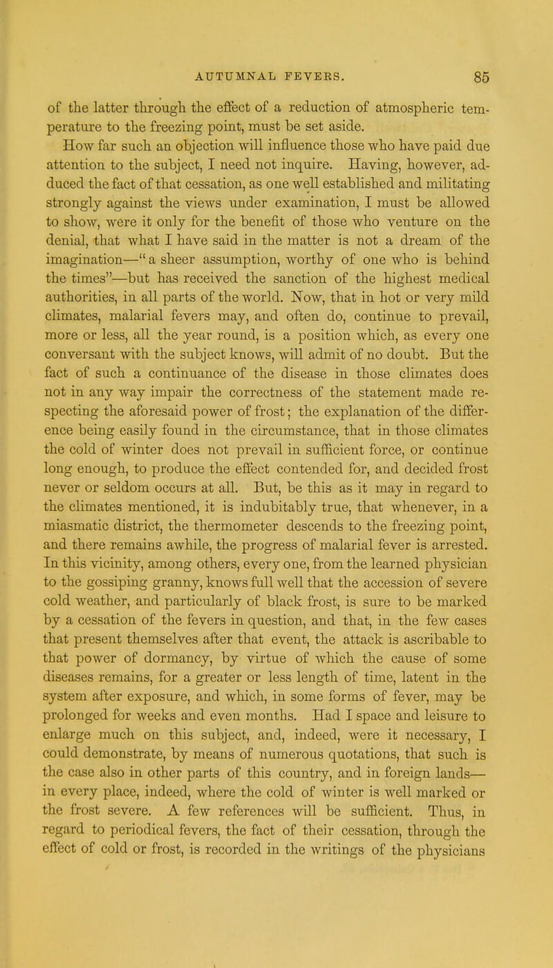 of the latter through the effect of a reduction of atmospheric tem- perature to the freezing point, must be set aside. How far such an objection will influence those who have paid due attention to the subject, I need not inquire. Having, however, ad- duced the fact of that cessation, as one well established and militating strongly against the views under examination, I must be allowed to show, were it only for the benefit of those who venture on the denial, that what I have said in the matter is not a dream of the imagination— a sheer assumption, worthy of one who is behind the times—but has received the sanction of the highest medical authorities, in all parts of the world. Now, that in hot or very mild climates, malarial fevers may, and often do, continue to prevail, more or less, all the year round, is a position which, as every one conversant with the subject knows, will admit of no doubt. But the fact of such a continuance of the disease in those climates does not in any way impair the correctness of the statement made re- specting the aforesaid power of frost; the explanation of the differ- ence being easily found in the circumstance, that in those climates the cold of winter does not prevail in sufficient force, or continue long enough, to produce the effect contended for, and decided frost never or seldom occurs at all. But, be this as it may in regard to the climates mentioned, it is indubitably true, that whenever, in a miasmatic district, the thermometer descends to the freezing point, and there remains awhile, the progress of malarial fever is arrested. In this vicinity, among others, every one, from the learned physician to the gossiping granny, knows full well that the accession of severe cold weather, and particularly of black frost, is sure to be marked by a cessation of the fevers in question, and that, in the few cases that present themselves after that event, the attack is ascribable to that power of dormancy, by virtue of which the cause of some diseases remains, for a greater or less length of time, latent in the system after exposure, and which, in some forms of fever, may be prolonged for weeks and even months. Had I space and leisure to enlarge much on this subject, and, indeed, were it necessary, I could demonstrate, by means of numerous quotations, that such is the case also in other parts of this country, and in foreign lands— in every place, indeed, where the cold of winter is well marked or the frost severe. A few references will be sufficient. Thus, in regard to periodical fevers, the fact of their cessation, through the effect of cold or frost, is recorded in the writings of the physicians