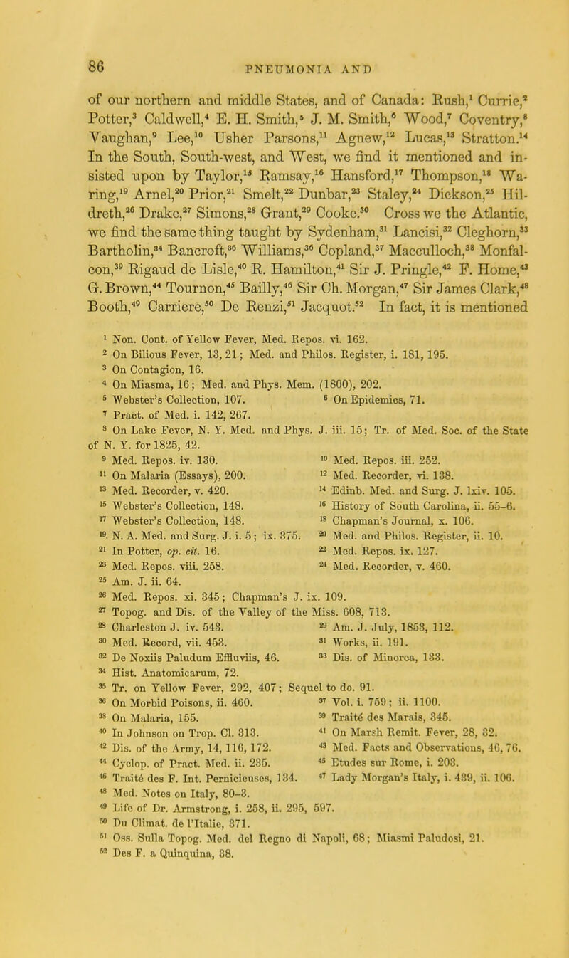 86 of our northern and middle States, and of Canada: Rush,1 Currie,1 Potter,3 Caldwell,4 E. H. Smith,» J. M. Smith,6 Wood,7 Coventry,8 Vaughan,9 Lee,10 Usher Parsons,11 Agnew,12 Lucas,13 Stratton.14 In the South, South-west, and West, we rind it mentioned and in- sisted upon by Taylor,15 Ramsay,16 Hansford,17 Thompson,18 Wa- ring,19 Arnel,20 Prior,21 Smelt,22 Dunbar,23 Staley,24 Dickson,25 Hil- dreth,26 Drake,27 Simons,28 Grant,29 Cooke.30 Cross we the Atlantic, we find the same thing taught by Sydenham,31 Lancisi,32 Cleghorn,33 Bartholin,34 Bancroft,86 Williams,36 Copland,37 Macculloch,38 Monfal- con,39 Rigaud de Lisle,40 R. Hamilton,41 Sir J. Pringle,42 F. Home,43 G. Brown,44 Tournon,45 Bailly,46 Sir Ch. Morgan,47 Sir James Clark,48 Booth,49 Carriere,50 De Renzi,51 Jacquot.52 In fact, it is mentioned 1 Non. Cont. of Yellow Fever, Med. Repos. vi. 162. 2 On Bilious Fever, 13, 21; Med. and Philos. Register, i. 181,195. 3 On Contagion, 16. 4 On Miasma, 16; Med. and Phys. Mem. (1800), 202. 5 Webster's Collection, 107. 6 On Epidemics, 71. » Pract. of Med. i. 142, 267. s On Lake Fever, N. Y. Med. and Phys. J. iii. 15; Tr. of Med. Soc. of the State of N. Y. for 1825, 42. 10 Med. Repos. iii. 252. 12 Med. Recorder, vi. 138. 14 Edinb. Med. and Surg. J. lxiv. 105. 16 History of South Carolina, ii. 55-6. 18 Chapman's Journal, x. 106. 20 Med. and Philos. Register, ii. 10. 22 Med. Repos. ix. 127. 24 Med. Recorder, v. 460. 9 Med. Repos. iv. 130. 11 On Malaria (Essays), 200. 13 Med. Recorder, v. 420. 15 Webster's Collection, 148. « Webster's Collection, 148. ». N. A. Med. and Surg. J. i. 5; ix. 375 21 In Potter, op. cit. 16. 23 Med. Repos. viii. 258. 25 Am. J. ii. 64. 26 Med. Repos. xi. 345; Chapman's J. ix. 109. 27 Topog. and Dis. of the Valley of the Miss. 608, 713. 23 Charleston J. iv. 543. 29 Am. J. July, 1853, 112 30 Med. Record, vii. 453. 31 Works, ii. 191. 32 De Noxiis Paludum Effluviis, 46. 33 Dis. of Minorca, 133. 34 Hist. Anatomicarum, 72. 35 Tr. on Yellow Fever, 292, 407 36 On Morbid Poisons, ii. 460. 33 On Malaria, 155. 40 In Johnson on Trop. CI. 313. 42 Dis. of the Army, 14,116,172. 44 Cyclop, of Pract. Med. ii. 235. 48 Med. Notes on Italy, 80-3. 48 Life of Dr. Armstrong, i. 258, ii. 295, 597. 60 DuClimat. de l'ltalic, 371. 61 Oss. Sulla Topog. Med. del Regno di Napoli, G8; Miasmi Paludosi, 21 62 Des F. a Quinquina, 38. Sequel to do. 91. 37 Vol. i. 759; ii. 1100. 39 Trait<5 des Marais, 345. 41 On Marsh Remit. Fever, 28, 82. 43 Med. Facts and Observations, 46, 76. 43 Etudes sur Rome, i. 203.