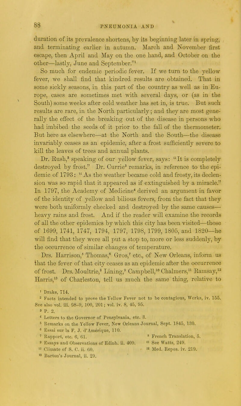 duration of its prevalence shortens, by its beginning later in spring, and terminating earlier in autumn. March and November first escape, then April and May on the one hand, and October on the other—lastly, June and September.1 So much for endemic periodic fever. If we turn to the yellow- fever, we shall find that kindred results are obtained. That in some sickly seasons, in this part of the country as well as in Eu- rope, cases are sometimes met with several days, or (as in the South) some weeks after cold weather has set in, is true. But such results are rare, in the North particularly; and they are most gene- rally the effect of the breaking out of the disease in persons who had imbibed the seeds of it prior to the fall of the thermometer. But here as elsewhere—at the North and the South—the disease invariably ceases as an epidemic, after a frost sufficiently severe to kill the leaves of trees and annual plants. Dr. Bush,2 speaking of our yellow fever, says:  It is completely destroyed by frost. Dr. Currie3 remarks, in reference to the epi- demic of 1793: ' As the weather became cold and frosty, its declen- sion was so rapid that it appeared as if extinguished by a miracle. In 1797, the Academy of Medicine4 derived an argument in favor of the identity of yellow and bilious fevers, from the fact that they were both uniformly checked and destroyed by the same causes— heavy rains and frost. And if the reader will examine the records of all the other epidemics by which this city has been visited—those of 1699, 1741, 1747, 1794, 1797, 1798, 1799, 1805, and 1820—he will find that they were all put a stop to, more or less suddenly, by the occurrence of similar changes of temperature. Drs. Harrison,5 Thomas,6 Gros,7 etc., of New Orleans, inform us that the fever of that city ceases as an epidemic after the occurrence of frost. Drs. Moultrie,8 Lining,9 Campbell,10 Chalmers,11 Bamsay,12 Harris,13 of Charleston, tell us much the same thing, relative to 1 Drake, 714. 2 Facts intended to prove the Yellow Fever not to be contagious, Works, iv. 155. See also vol. iii. 98-9, 100, 201; vol. iv. 8, 45, 95. 3 P. 2. 4 Letters to the Governor of Pcnsylvania, etc. 8. 6 Remarks on the Yellow Fever, New Orleans Journal, Sept. 1845, 130. 6 Essai sur la F. J. d'Amerique, 110. 7 Rapport, etc. G, 01. 8 French Translation, 5. 9 Essays and Observations of Edinb. ii. 409. 10 See Watts, 249.  Climate of S. C. ii. 00. 11 Med. Repos. iv. 219. 13 Barton's Journal, ii. 29.