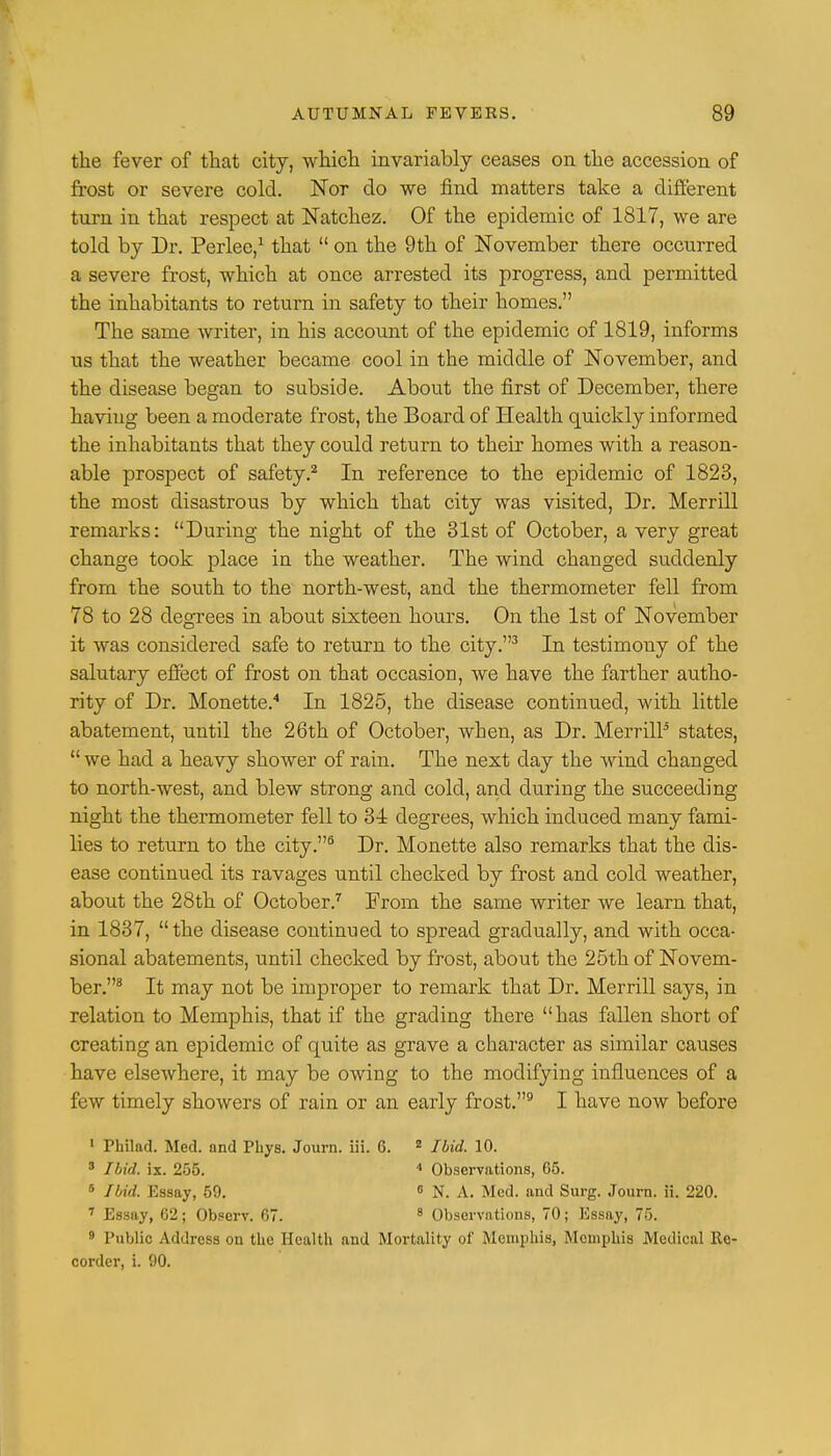 the fever of that city, which invariably ceases on the accession of frost or severe cold. Nor do we find matters take a different turn in that respect at Natchez. Of the epidemic of 1817, we are told by Dr. Perlee,1 that  on the 9th of November there occurred a severe frost, which at once arrested its progress, and permitted the inhabitants to return in safety to their homes. The same writer, in his account of the epidemic of 1819, informs us that the weather became cool in the middle of November, and the disease began to subside. About the first of December, there having been a moderate frost, the Board of Health quickly informed the inhabitants that they could return to their homes with a reason- able prospect of safety.2 In reference to the epidemic of 1828, the most disastrous by which that city was visited, Dr. Merrill remarks: During the night of the 31st of October, a very great change took place in the weather. The wind changed suddenly from the south to the north-west, and the thermometer fell from 78 to 28 degrees in about sixteen hours. On the 1st of November it was considered safe to return to the city.3 In testimony of the salutary effect of frost on that occasion, we have the farther autho- rity of Dr. Monette.4 In 1825, the disease continued, with little abatement, until the 26th of October, when, as Dr. Merrill5 states,  we had a heavy shower of rain. The next day the wind changed to north-west, and blew strong and cold, and during the succeeding night the thermometer fell to 34 degrees, which induced many fami- lies to return to the city.5 Dr. Monette also remarks that the dis- ease continued its ravages until checked by frost and cold weather, about the 28th of October.7 From the same writer we learn that, in 1837, the disease continued to spread gradually, and with occa- sional abatements, until checked by frost, about the 25th of Novem- ber.8 It may not be improper to remark that Dr. Merrill says, in relation to Memphis, that if the grading there has fallen short of creating an epidemic of quite as grave a character as similar causes have elsewhere, it may be owing to the modifying influences of a few timely showers of rain or an early frost.9 I have now before 1 Philad. Med. and Phys. Journ. iii. 6. 2 Ibid. 10. 3 Ibid, ix. 215. 4 Observations, 65. 6 Ibid. Essay, 59. 0 N. A. Med. and Surg. Journ. ii. 220. 7 Essay, 62; Observ. 67. 8 Observations, 70; Essay, 75. 9 Public Address on the Health and Mortality of Memphis, Memphis Medical Re- corder, i. 90.