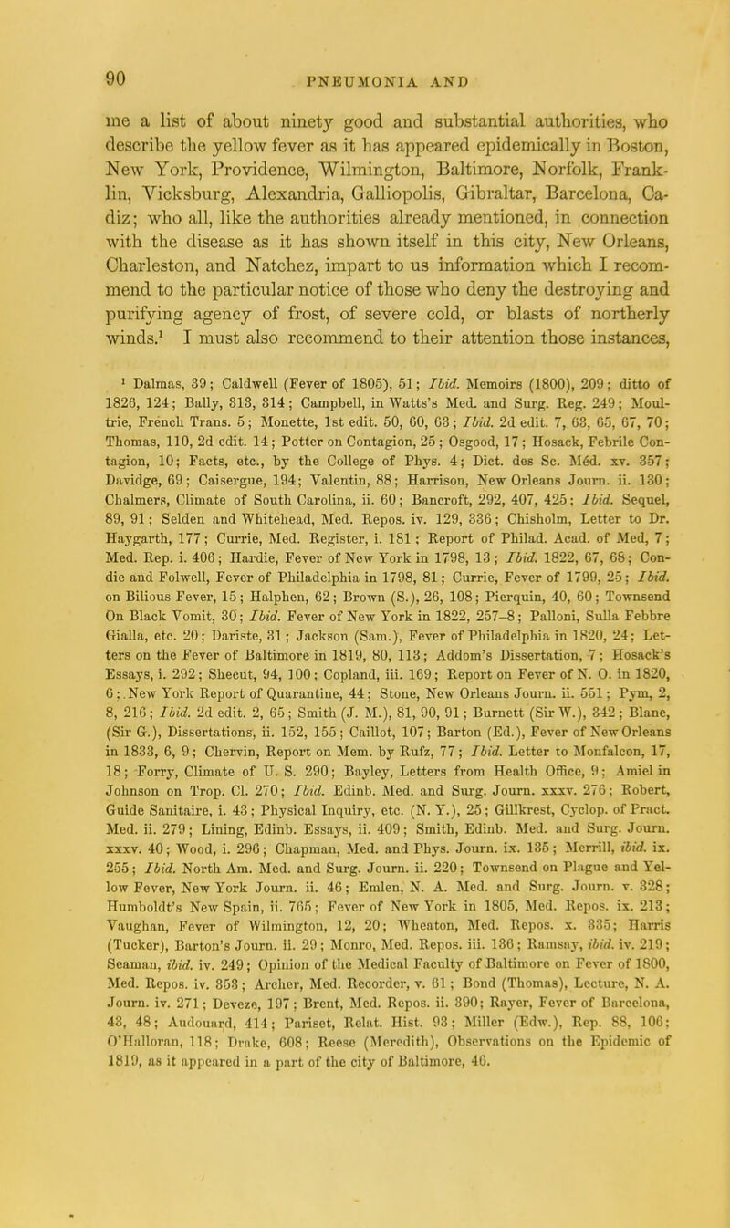 me a list of about ninety good and substantial authorities, who describe the yellow fever as it has appeared epidemically in Boston, New York, Providence, Wilmington, Baltimore, Norfolk, Frank- lin, Vicksburg, Alexandria, Galliopolis, Gibraltar, Barcelona, Ca- diz; who all, like the authorities already mentioned, in connection with the disease as it has shown itself in this city, New Orleans, Charleston, and Natchez, impart to us information which I recom- mend to the particular notice of those who deny the destroying and purifying agency of frost, of severe cold, or blasts of northerly winds.1 I must also recommend to their attention those instances, 1 Dalraas, 39; Caldwell (Fever of 1805), 51; Ibid. Memoirs (1800), 209; ditto of 1826, 124; Bally, 313, 314; Campbell, in Watts's Med. and Surg. Reg. 249; Moul- trie, French Trans. 5; Monette, 1st edit. 50, 60, 63; Ibid. 2d edit. 7, 63, 05, 67, 70; Thomas, 110, 2d edit. 14; Potter on Contagion, 25 ; Osgood, 17; Hosack, Febrile Con- tagion, 10; Facts, etc., by the College of Phys. 4; Diet, des Sc. Mdd. xv. 357; Davidge, 69; Caisergue, 194; Valentin, 88; Harrison, New Orleans Journ. ii. 130; Chalmers, Climate of South Carolina, ii. 60; Bancroft, 292, 407, 425; Ibid. Sequel, 89, 91; Selden and Whitehead, Med. Repos. iv. 129, 336; Chisholm, Letter to Dr. Haygarth, 177; Currie, Med. Register, i. 181; Report of Philad. Acad, of Med, 7; Med. Rep. i. 406; Hardie, Fever of New York in 1798, 13; Ibid. 1822, 67, 68; Con- die and Folwell, Fever of Philadelphia in 1798, 81; Currie, Fever of 1799, 25; Ibid. on Bilious Fever, 15; Halphen, 62; Brown (S.), 26, 108; Pierquin, 40, 60; Townsend On Black Vomit, 30; Ibid. Fever of New York in 1822, 257-8; Palloni, Sulla Febbre Gialla, etc. 20; Dariste, 31; Jackson (Sam.), Fever of Philadelphia in 1820, 24; Let- ters on the Fever of Baltimore in 1819, 80, 113; Addom's Dissertation, 7; Hosack's Essays, i. 292; Shecut, 94, 100; Copland, iii. 169; Report on Fever of N. O. in 1820, 6;. New York Report of Quarantine, 44; Stone, New Orleans Journ. ii. 551; Pym, 2, 8, 216; Ibid. 2d edit. 2, 65 ; Smith (J. M.), 81, 90, 91; Burnett (Sir W.), 342 ; Blane, (Sir G.), Dissertations, ii. 152, 155; Caillot, 107; Barton (Ed.), Fever of New Orleans in 1833, 6, 9; Cbervin, Report on Mem. by Rufz, 77; Ibid. Letter to Monfalcon, 17, 18; Forry, Climate of U. S. 290; Bayley, Letters from Health Office, 9; Amiel in Johnson on Trop. CI. 270; Ibid. Edinb. Med. and Surg. Journ. xxxv. 276; Robert, Guide Sanitaire, i. 43; Physical Inquiry, etc. (N. Y.), 25; Gillkrest, Cyclop, of Pract. Med. ii. 279; Lining, Edinb. Essays, ii. 409; Smith, Edinb. Med. and Surg. Journ. xxxv. 40; Wood, i. 296; Chapman, Med. and Phys. Journ. ix. 135; Merrill, ibid. ix. 255; Ibid. North Am. Med. and Surg. Journ. ii. 220; Townsend on Plague and Yel- low Fever, New York Journ. ii. 46; Emlen, N. A. Med. and Surg. Journ. v. 328; Humboldt's New Spain, ii. 705; Fever of New York in 1805, Med. Repos. ix. 213; Vaughan, Fever of Wilmington, 12, 20; Wheaton, Med. Repos. x. 835; Harris (Tucker), Barton's Journ. ii. 29; Monro, Med. Repos. iii. 136; Rnnisny, ibid. iv. 219; Seaman, ibid. iv. 249; Opinion of the Medical Faculty of Baltimore on Fever of 1800, Med. Repos. iv. 353; Archer, Med. Recorder, v. 61; Bond (Thomas), Lecture, N. A. Journ. iv. 271; Deveze, 197; Brent, Med. Repos. ii. 390; Rayer, Fever of Barcelona, 43, 48; Audouartl, 414; Pariset, Relat. Hist. 93; Miller (Edw.), Rep. 88, 106; O'Hulloran, 118; Drake, 608; Reese (Meredith), Observations on the Epidemic of 1819, as it appeared in a part of the city of Baltimore, 40.