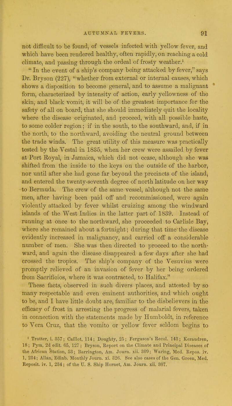 not difficult to be found, of vessels infected with yellow fever, and which have been rendered healthy, often rapidly, on reaching a cold climate, and passing through the ordeal of frosty weather.1  In the event of a ship's company being attacked by fever, says Dr. Bryson (227), whether from external or internal causes, which shows a disposition to become general, and to assume a malignant * form, characterized by intensity of action, early yelloAvness of the skin, and black vomit, it will be of the greatest importance for the safety of all on board, that she should immediately quit the locality where the disease originated, and proceed, with all possible haste, to some colder region; if in the south, to the southward, and, if in the north, to the northward, avoiding the neutral ground between the trade winds. The great utility of this measure was practically tested by the Yestal in 1835, when her crew were assailed by fever at Port Eoyal, in Jamaica, which did not cease, although she was shifted from the inside to the keys on the outside of the harbor, nor until after she had gone far beyond the precincts of the island, and entered the twenty-seventh degree of north latitude on her way to Bermuda. The crew of the same vessel, although not the same men, after having been paid off and recommissioned, were again violently attacked by fever whilst cruizing among the windward islands of the West Indies in the latter part of 1839. Instead of running at once to the northward, she proceeded to Carlisle Bay, where she remained about a fortnight; during that time the disease evidently increased in malignancy, and carried off a considerable number of men. She was then directed to proceed to the north- ward, and again the disease disappeared a few days after she had crossed the tropics. The ship's company of the Vesuvius were promptly relieved of an invasion of fever by her being ordered from Sacrificios, where it was contracted, to Halifax. These facts, observed in such clivers places, and attested by so many respectable and even eminent authorities, and which ought to be, and I have little doubt are, familiar to the disbelievers in the efficacy of frost in arresting the progress of malarial fevers, taken in connection with the statements made by Humboldt, in reference to Vera Cruz, that the vomito or yellow fever seldom begins to 1 Trotter, i. 357; Caillot, 114; Doughty, 25; Ferguson's Rccol. 143; Keraudren, 18; Pyra, 2d edit. G5, 127; Bryson, Report on the Climate and Frincipal Diseases of the African Station, 53; Barrington, Am. Journ. xii. 309; Waring, Med. Repos. iv. 1, 234; Allan, Edinb. Monthly Journ. xi. 320. See also cases of the Gen. Green, Med. Reposit. iv. 1, 234; of the U. S. Ship Hornet, Am. Journ. xii. 307.