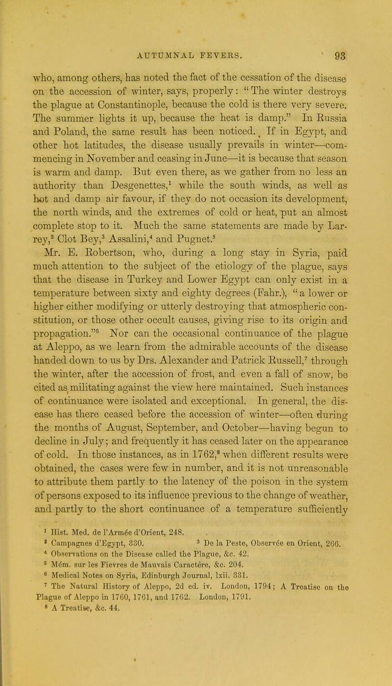 who, among others, has noted the fact of the cessation of the disease on the accession of winter, says, properly:  The winter destroys the plague at Constantinople, because the cold is there very severe. The summer lights it up, because the heat is damp. In Eussia and Poland, the same result has been noticed. < If in Egypt, and other hot latitudes, the disease usually prevails in winter—com- mencing in November and ceasing in June—it is because that season is warm and damp. But even there, as we gather from no less an authority than Desgenettes,1 while the south winds, as well as hot and damp air favour, if they do not occasion its development, the north Avinds, and the extremes of cold or heat, put an almost complete stop to it. Much the same statements are made by Lar- rey,2 Clot Bey,3 Assalini,4 and Pugnet.5 Mr. E. Robertson, who, during a long stay in Syria, paid much attention to the subject of the etiology of the plague, says that the disease in Turkey and Lower Egypt can only exist in a temperature between sixty and eighty degrees (Fahr.),  a lower or higher either modifying or utterly destroying that atmospheric con- stitution, or those other occult causes, giving rise to its origin and propagation.6 Nor can the occasional continuance of the plague at Aleppo, as we learn from the admirable accounts of the disease handed down to us by Drs. Alexander and Patrick Russell,7 through the winter, after the accession of frost, and even a fall of snow, be cited as militating against the view here maintained. Such instances of continuance were isolated and exceptional. In general, the dis- ease has there ceased before the accession of winter—often during the months of August, September, and October—having begun to decline in July; and frequently it has ceased later on the appearance of cold. In those instances, as in 1762,8 when different results were obtained, the cases were few in number, and it is not unreasonable to attribute them partly to the latency of the poison in the system of persons exposed to its influence previous to the change of weather, and partly to the short continuance of a temperature sufficiently 1 Hist. Med. de l'Arm^e d'Orient, 248. 2 Campagnes d'Egypt, 330. 3 De la Peste, Observed en Orient, 2G6. 4 Observations on the Disease called the Plague, &c. 42. 5 M6m. sur les Fievres de Mauvais Caractere, &c. 204. 6 Medical Notes on Syria, Edinburgh Journal, brii. 331. 7 The Natural History of Aleppo, 2d ed. iv. London, 1794; A Treatise on the Plague of Aleppo in 17G0, 17G1, and 1702. London, 1791.