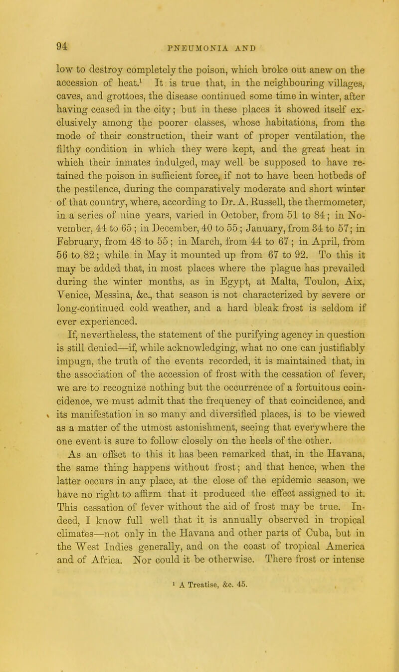low to destroy completely the poison, which broke out anew on the accession of heat.1 It is true that, in the neighbouring villages, Caves, and grottoes, the disease continued some time in winter, after having ceased in the city; but in these places it showed itself ex- clusively among the poorer classes, whose habitations, from the mode of their construction, their want of proper ventilation, the filthy condition in which they were kept, and the great heat in which their inmates indulged, may well be supposed to have re- tained the poison in sufficient force,, if not to have been hotbeds of the pestilence, during the comparatively moderate and short winter of that country, where, according to Dr. A. Russell, the thermometer, in a series of nine years, varied in October, from 51 to 84; in No- vember, 44 to 65 ; in December, 40 to 55; January, from 34 to 57; in February, from 48 to 55 ; in March, from 44 to 67 ; in April, from 56 to 82; while in May it mounted up from 67 to 92. To this it may be added that, in most places where the plague has prevailed during the winter months, as in Egypt, at Malta, Toulon, Aix, Venice, Messina, &c, that season is not characterized by severe or long-continued cold weather, and a hard bleak frost is seldom if ever experienced. If, nevertheless, the statement of the purifying agency in question is still denied—if, while acknowledging, what no one can justifiably impugn, the truth of the events recorded, it is maintained that, in the association of the accession of frost with the cessation of fever, we are to recognize nothing but the occurrence of a fortuitous coin- cidence, we must admit that the frequency of that coincidence, and v its manifestation in so many and diversified places, is to be viewed as a matter of the utmost astonishment, seeing that everywhere the one event is sure to follow closely on the heels of the other. As an offset to this it has been remarked that, in the Havana, the same thing happens without frost; and that hence, when the latter occurs in any place, at the close of the epidemic season, we have no right to affirm that it produced the effect assigned to it. This cessation of fever without the aid of frost may be true. In- deed, I know full well that it is annually observed in tropical climates—not only in the Havana and other parts of Cuba, but in the West Indies generally, and on the coast of tropical America and of Africa. Nor could it be otherwise. There frost or intense