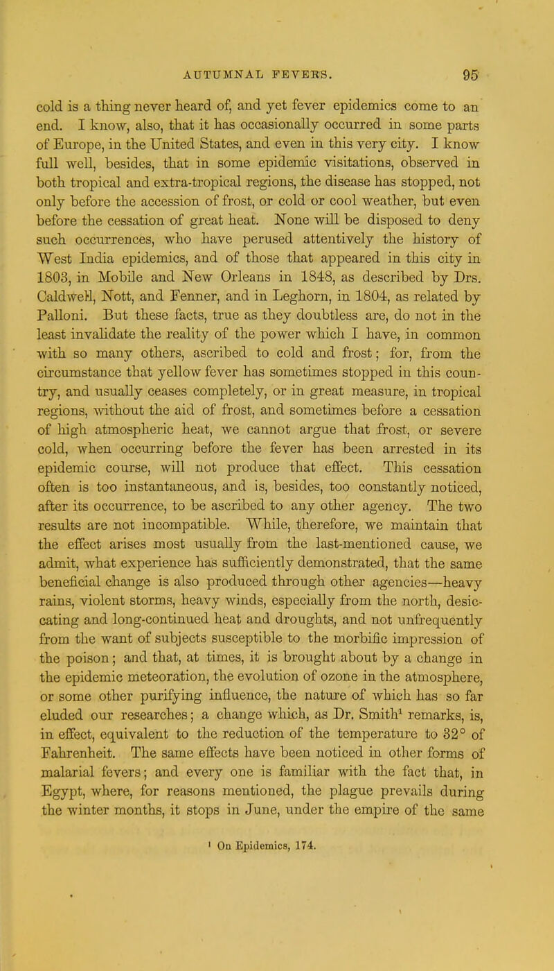 cold is a thing never heard of, and yet fever epidemics come to an end. I know, also, that it has occasionally occurred in some parts of Europe, in the United States, and even in this very city. I know full well, besides, that in some epidemic visitations, observed in both tropical and extra-tropical regions, the disease has stopped, not only before the accession of frost, or cold or cool weather, but even before the cessation of great heat. None will be disposed to deny such occurrences, who have perused attentively the history of West India epidemics, and of those that appeared in this city in 1803, in Mobile and New Orleans in 1848, as described by Drs. CaldweH, Nott, and Fenner, and in Leghorn, in 1804, as related by Palloni. But these facts, true as they doubtless are, do not in the least invalidate the reality of the power which I have, in common with so many others, ascribed to cold and frost; for, from the circumstance that yellow fever has sometimes stopped in this coun- try, and usually ceases completely, or in great measure, in tropical regions, without the aid of frost, and sometimes before a cessation of high atmospheric heat, we cannot argue that frost, or severe cold, when occurring before the fever has been arrested in its epidemic course, will not produce that effect. This cessation often is too instantaneous, and is, besides, too constantly noticed, after its occurrence, to be ascribed to any other agency. The two results are not incompatible. While, therefore, we maintain that the effect arises most usually from the last-mentioned cause, we admit, what experience has sufficiently demonstrated, that the same beneficial change is also produced through other agencies—heavy rains, violent storms, heavy winds, especially from the north, desic- cating and long-continued heat and droughts, and not unfrequently from the want of subjects susceptible to the morbific impression of the poison; and that, at times, it is brought about by a change in the epidemic meteoration, the evolution of ozone in the atmosphere, or some other purifying influence, the nature of which has so far eluded our researches; a change which, as Dr. Smith1 remarks, is, in effect, equivalent to the reduction of the temperature to 32° of Fahrenheit. The same effects have been noticed in other forms of malarial fevers; and every one is familiar with the fact that, in Egypt, where, for reasons mentioned, the plague prevails during the winter months, it stops in June, under the empire of the same 1 On Epidemics, 174.