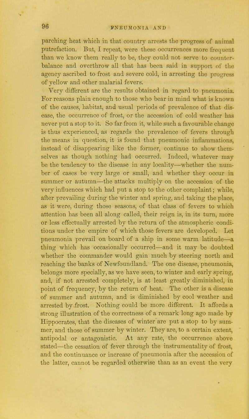 parching beat which in that country arrests the progress of animal putrefaction. But, I repeat, were these occurrences more frequent than we know them really to be, they could not serve to counter- balance and overthrow all that has been said in support of the agency ascribed to frost and severe cold, in arresting the progress of yellow and other malarial fevers. Very different are the results obtained in regard to pneumonia. For reasons plain enough to those who bear in mind what is known of the causes, habitat, and usual periods of prevalence of that dis- ease, the occurrence of frost, or the accession of cold weather has never put a stop to it. So far from it, while such a favourable change is thus experienced, as regards the prevalence of fevers through the means in question, it is found that pneumonic inflammations, instead of disappearing like the former, continue to show them- selves as though nothing had occurred. Indeed, whatever may be the tendency to the disease in any locality—whether the num- ber of cases be very large or small, and whether they occur in summer or autumn—the attacks multiply on the accession of the very influences which had put a stop to the other complaint; while, after prevailing during the winter and spring, and taking the place, as it were, during those seasons, of that class of fevers to which attention has been all along called, their reign is, in its turn, more or less effectually arrested by the return of the atmospheric condi- tions tinder the empire of which those fevers are developed. Let pneumonia prevail on board of a ship in some warm latitude—a thing which has occasionally occurred—and it may be doubted whether the commander would gain much by steering north and reaching the banks of Newfoundland. The one disease, pneumonia, belongs more specially, as we have seen, to winter and early spring, and, if not arrested completely, is at least greatly diminished, in point of frequency, by the return of heat. The other is a disease of summer and autumn, and is diminished by cool weather and arrested by frost. Nothing could be more different. It affords a strong illustration of the correctness of a remark long ago made by Hippocrates, that the diseases of winter are put a stop to by sum- mer, and those of summer by winter. They are, to a certain extent, antipodal or antagonistic. At any rate, the occurrence above stated—the cessation of fever through the instrumentality of frost, and the continuance or increase of pneumonia after the accession of the latter, cannot be regarded otherwise than as an event the very