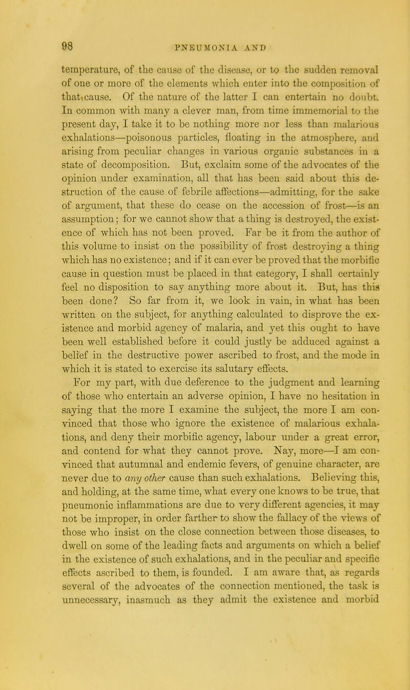 temperature, of the cause of the disease, or to the sudden removal of one or more of the elements which enter into the composition of that»cause. Of the nature of the latter I can entertain no doubt. In common with many a clever man, from time immemorial to the present day, I take it to be nothing more nor less than malarious exhalations—poisonous particles, floating in the atmosphere, and arising from peculiar changes in various orgauic substances in a state of decomposition. But, exclaim some of the advocates of the opinion under examination, all that has been said about this de- struction of the cause of febrile affections—admitting, for the sake of argument, that these do cease on the accession of frost—is an assumption; for we cannot show that a thing is destroyed, the exist- ence of which has not been proved. Far be it from the author of this volume to insist on the possibility of frost destroying a thing which has no existence; and if it can ever be proved that the morbific cause in question must be placed in that category, I shall certainly feel no disposition to say anything more about it. But, has this been done ? So far from it, we look in vain, in what has been written on the subject, for anything calculated to disprove the ex- istence and morbid agency of malaria, and yet this ought to have been well established before it could justly be adduced against a belief in the destructive power ascribed to frost, and the mode in which it is stated to exercise its salutary effects. For my part, with due deference to the judgment and learning of those who entertain an adverse opinion, I have no hesitation in saying that the more I examine the subject, the more I am con- vinced that those who ignore the existence of malarious exhala- tions, and deny their morbific agency, labour under a great error, and contend for what they cannot prove. Nay, more—I am con- vinced that autumnal and endemic fevers, of genuine character, are never due to any other cause than such exhalations. Believing this, and holding, at the same time, what every one knows to be true, that pneumonic inflammations are due to very different agencies, it may not be improper, in order farther to show the fallacy of the views of those who insist on the close connection between those diseases, to dwell on some of the leading facts and arguments on which a belief in the existence of such exhalations, and in the peculiar and specific effects ascribed to them, is founded. I am aware that, as regards several of the advocates of the connection mentioned, the task is unnecessary, inasmuch as they admit the existence and morbid