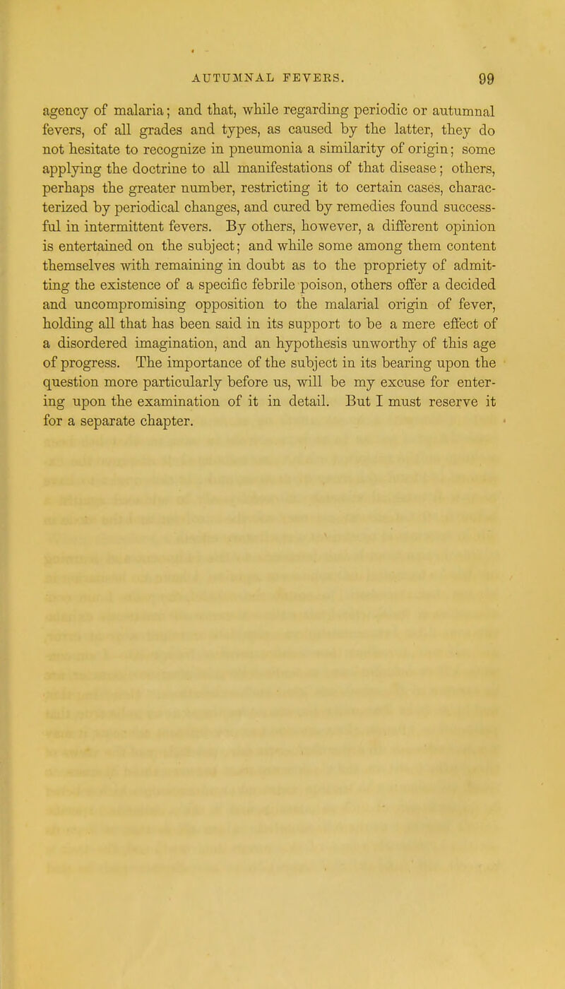 agency of malaria; and that, while regarding periodic or autumnal fevers, of all grades and types, as caused by the latter, they do not hesitate to recognize in pneumonia a similarity of origin; some applying the doctrine to all manifestations of that disease; others, perhaps the greater number, restricting it to certain cases, charac- terized by periodical changes, and cured by remedies found success- ful in intermittent fevers. By others, however, a different opinion is entertained on the subject; and while some among them content themselves with remaining in doubt as to the propriety of admit- ting the existence of a specific febrile poison, others offer a decided and uncompromising opposition to the malarial origin of fever, holding all that has been said in its support to be a mere effect of a disordered imagination, and an hypothesis unworthy of this age of progress. The importance of the subject in its bearing upon the question more particularly before us, will be my excuse for enter- ing upon the examination of it in detail. But I must reserve it for a separate chapter.