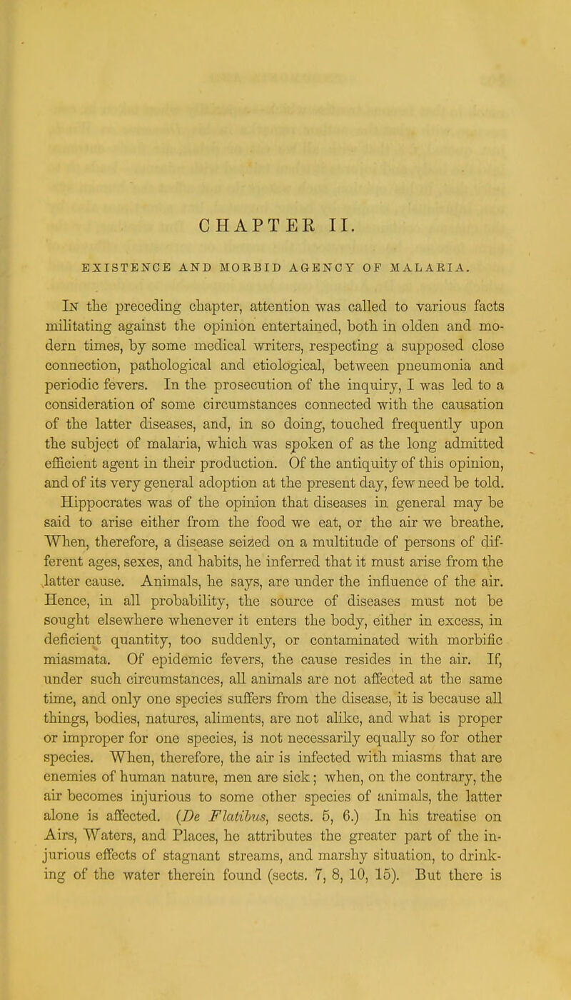 EXISTENCE AND MORBID AGENCY OF MALAEIA, In the preceding chapter, attention was called to various facts militating against the opinion entertained, both in olden and mo- dern times, by some medical writers, respecting a supposed close connection, pathological and etiological, between pneumonia and periodic fevers. In the prosecution of the inquiry, I was led to a consideration of some circumstances connected with the causation of the latter diseases, and, in so doing, touched frequently upon the subject of malaria, which was spoken of as the long admitted efficient agent in their production. Of the antiquity of this opinion, and of its very general adoption at the present day, few need be told. Hippocrates was of the opinion that diseases in general may be said to arise either from the food we eat, or the air we breathe. When, therefore, a disease seized on a multitude of persons of dif- ferent ages, sexes, and habits, he inferred that it must arise from the latter cause. Animals, he says, are under the influence of the air. Hence, in all probability, the source of diseases nrnst not be sought elsewhere whenever it enters the body, either in excess, in deficient quantity, too suddenly, or contaminated with morbific miasmata. Of epidemic fevers, the cause resides in the air. If, under such circumstances, all animals are not affected at the same time, and only one species suffers from the disease, it is because all things, bodies, natures, aliments, are not alike, and what is proper or improper for one species, is not necessarily equally so for other species. When, therefore, the air is infected with miasms that are enemies of human nature, men are sick; when, on the contrary, the air becomes injurious to some other species of animals, the latter alone is affected. {Be Flatibus, sects. 5, 6.) In his treatise on Airs, Waters, and Places, he attributes the greater part of the in- jurious effects of stagnant streams, and marshy situation, to drink- ing of the water therein found (sects. 7, 8, 10, 15). But there is