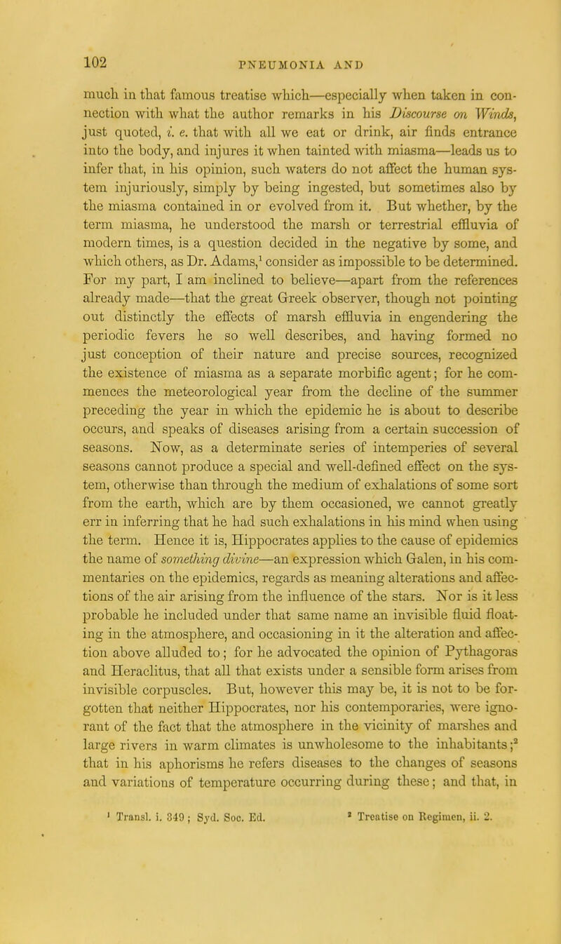 much in that famous treatise which—especially when taken in con- nection with what the author remarks in his Discourse on Winds, just quoted, %. e. that with all we eat or drink, air finds entrance into the body, and injures it when tainted with miasma—leads us to infer that, in his opinion, such waters do not affect the human sys- tem injuriously, simply by being ingested, but sometimes also by the miasma contained in or evolved from it. But whether, by the term miasma, he understood the marsh or terrestrial effluvia of modern times, is a question decided in the negative by some, and which others, as Dr. Adams,1 consider as impossible to be determined. For my part, I am inclined to believe—apart from the references already made—that the great Greek observer, though not pointing out distinctly the effects of marsh effluvia in engendering the periodic fevers he so well describes, and having formed no just conception of their nature and precise sources, recognized the existence of miasma as a separate morbific agent; for he com- mences the meteorological year from the decline of the summer preceding the year in which the epidemic he is about to describe occurs, and speaks of diseases arising from a certain succession of seasons. Now, as a determinate series of intemperies of several seasons cannot produce a special and well-defined effect on the sys- tem, otherwise than through the medium of exhalations of some sort from the earth, which are by them occasioned, we cannot greatly err in inferring that he had such exhalations in his mind when using the term. Hence it is, Hippocrates applies to the cause of epidemics the name of something divine—an expression which Galen, in his com- mentaries on the epidemics, regards as meaning alterations and affec- tions of the air arising from the influence of the stars. Nor is it less probable he included under that same name an invisible fluid float- ing in the atmosphere, and occasioning in it the alteration and affec- tion above alluded to; for he advocated the opinion of Pythagoras and Heraclitus, that all that exists under a sensible form arises from invisible corpuscles. But, however this may be, it is not to be for- gotten that neither Hippocrates, nor his contemporaries, were igno- rant of the fact that the atmosphere in the vicinity of marshes and large rivers in warm climates is unwholesome to the inhabitants ;2 that in his aphorisms he refers diseases to the changes of seasons and variations of temperature occurring during these; and that, in 1 Transl. i. 349 ; Sjd. Soc. Ed. 2 Treatise on Regimen, ii. 2.