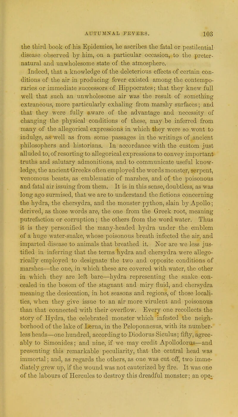 the third book of his Epidemics, he ascribes the fatal or pestilential disease observed bj him, on a particular occasion, to the preter- natural and unwholesome state of the atmosphere. Indeed, that a knowledge of the deleterious effects of certain con- ditions of the air in producing fever existed among the contempo- raries or immediate successors of Hippocrates; that they knew full well that such an unwholesome air was the result of something extraneous, more particularly exhaling from marshy surfaces; and that' they were fully aware of the advantage and necessity of changing the physical conditions of these, may be inferred from many of the allegorical expressions in which they were so wont to indulge, as well as from some passages in the writings of ancient philosophers and historians. In accordance with the custom just alluded to, of resorting to allegorical expressions to convey important truths and salutary admonitions; and to communicate useful know- ledge, the ancient Greeks often employed the words monster, serpent, venomous beasts, as emblematic of marshes, and of the poisonous and fatal air issuing from them. It is in this sense, doubtless, as was long ago surmised, that we are to understand the fictions concerning the hydra, the chersydra, and the monster python, slain by Apollo; derived, as those words are, the one from the Greek root, meaning putrefaction or corruption; the others from the word water. Thus it is they personified the many-headed hydra under the emblem of a huge water-snake, whose poisonous breath infected the air, and imparted disease to animals that breathed it. Nor are we less jus- tified in inferring that the terms hydra and chersydra were allego- rically employed to designate the two and opposite conditions of marshes—the one, in which these are covered with water, the other in which they are left bare—hydra representing the snake con- cealed in the bosom of the stagnant and miry fluid, and chersydra meaning the desiccation, in hot seasons and regions, of those locali- ties, when they give issue to an air more virulent and poisonous than that connected with their overflow. Every one recollects the story of Hydra, the celebrated monster which infested the neigh- borhood of the lake of Lerna, in the Peloponnesus, with its number- less heads—one hundred, according to Diodorus Siculus; fifty, agree- ably to Simonicles; and nine, if we may credit Apollodorus—and presenting this remarkable peculiarity, that the central head was immortal; and, as regards the others, as one was cut off, two imme- diately grew up, if the wound was not cauterized by fire. It was one of the labours of Hercules to destroy this dreadful monster; an ope-