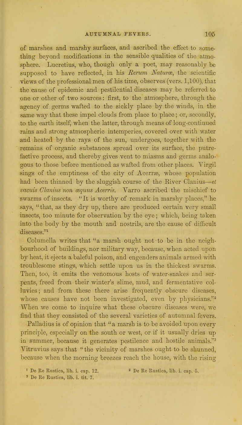 of marshes and marshy surfaces, and ascribed the effect to some- thing beyond modifications in the sensible qualities of the atmo- sphere. Lucretius, who, though only a poet, may reasonably be supposed to have reflected, in his Rerum Natures, the scientific views of the professional men of his time, observes (vers. 1,100), that the cause of epidemic and pestilential diseases may be referred to one or other of two sources: first, to the atmosphere, through the agency of germs wafted to the sickly place by the winds, in the same way that these impel clouds from place to place ; or, secondly, to the earth itself, when the latter, through means of long-continued rains and strong atmospheric intemperies, covered over with water and heated by the rays of the sun, undergoes, together with the remains of organic substances spread over its surface, the putre- factive process, and thereby gives vent to miasms and germs analo- gous to those before mentioned as wafted from other places. Virgil sings of the emptiness of the city of Acerrse, whose population had been thinned by the sluggish course of the River Clanius—et vacuis Clanius non wquus Acerris. Yarro ascribed the mischief to swarms of insects. It is worthy of remark in marshy places, he says,  that, as they dry up, there are produced certain very small insects, too minute for observation by the eye; which, being taken into the body by the mouth and nostrils, are the cause of difficult diseases.1 Columella writes that a marsh ought not to be in the neigh- bourhood of buildings, nor military way, because, when acted upon by heat, it ejects a baleful poison, and engenders animals armed with troublesome stings, which settle upon us in the thickest swarms. Then, too, it emits the venomous hosts of water-snakes and ser- pents, freed from their winter's slime, mud, and fermentative col- luvies; and from these there arise frequently obscure diseases, whose causes have not been investigated, even by physicians.'2 When we come to inquire what these obscure diseases were, we find that they consisted of the several varieties of autumnal fevers. Palladius is of opinion that  a marsh is to be avoided upon every principle, especially on the south or west, or if it usually dries up in summer, because it generates pestilence and hostile animals.3 Vitruvius says that  the vicinity of marshes ought to be shunned, because when the morning breezes reach the house, with the rising 1 De Re Rustica, lib. i. cap. 12. 2 De Re Rustica, lib. i. cap. 5. 3 De Re Rustica, lib. i. tit. 7.