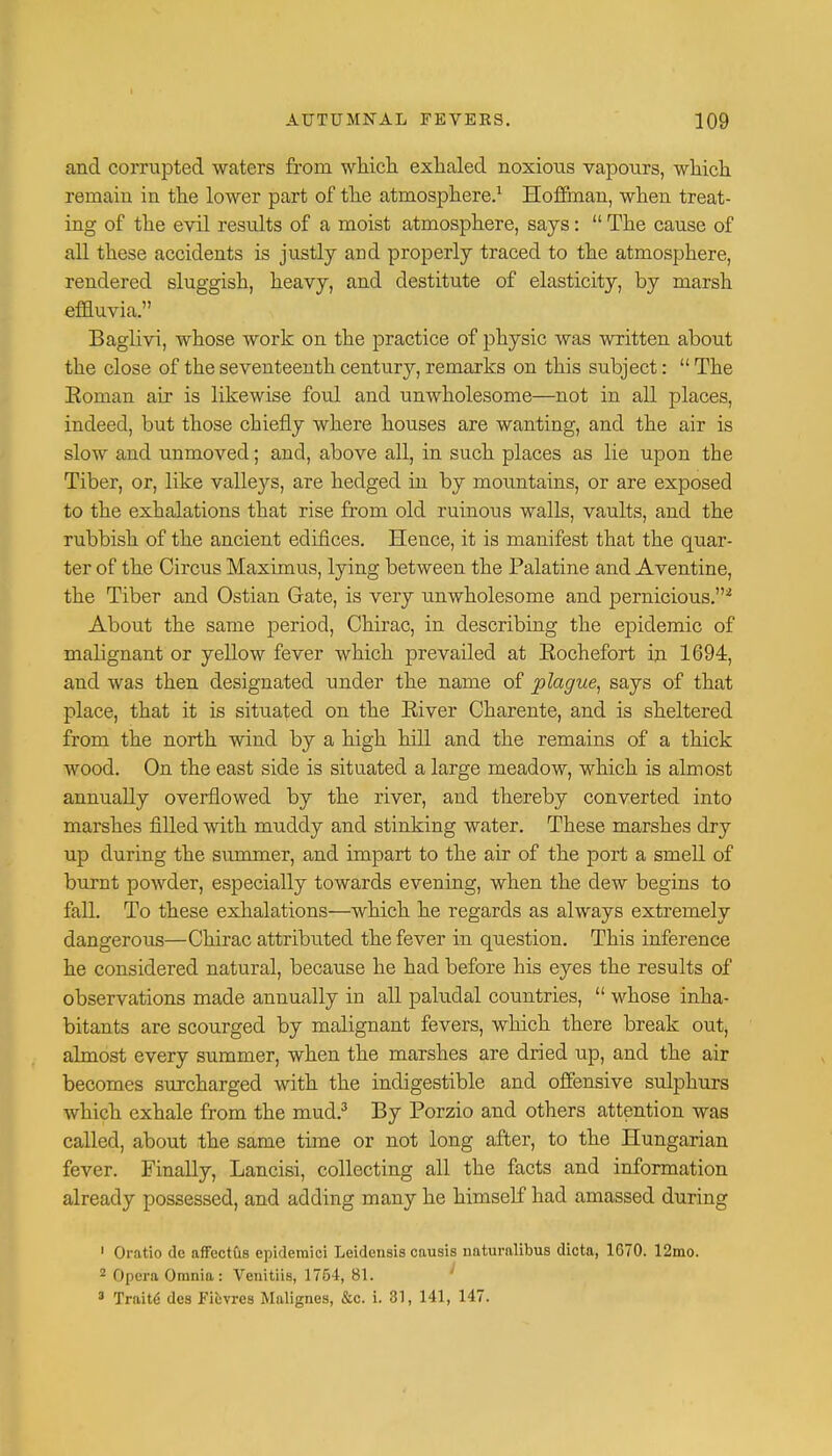 and corrupted waters from which exhaled noxious vapours, which remain in the lower part of the atmosphere.1 Hoffman, when treat- ing of the evil results of a moist atmosphere, says:  The cause of all these accidents is justly and properly traced to the atmosphere, rendered sluggish, heavy, and destitute of elasticity, by marsh effluvia. Baglivi, whose work on the practice of physic was written about the close of the seventeenth century, remarks on this subject:  The Eoman air is likewise foul and unwholesome—not in all places, indeed, but those chiefly where houses are wanting, and the air is slow and unmoved; and, above all, in such places as lie upon the Tiber, or, like valleys, are hedged in by mountains, or are exposed to the exhalations that rise from old ruinous walls, vaults, and the rubbish of the ancient edifices. Hence, it is manifest that the quar- ter of the Circus Maximus, lying between the Palatine and Aventine, the Tiber and Ostian Gate, is very unwholesome and pernicious.* About the same period, Chirac, in describing the epidemic of malignant or yellow fever which prevailed at Eochefort in 1694, and was then designated under the name of plague, says of that place, that it is situated on the Eiver Charente, and is sheltered from the north wind by a high hill and the remains of a thick wood. On the east side is situated a large meadow, which is almost annually overflowed by the river, and thereby converted into marshes filled with muddy and stinking water. These marshes dry up during the summer, and impart to the air of the port a smell of burnt powder, especially towards evening, when the dew begins to fall. To these exhalations—which he regards as always extremely dangerous—Chirac attributed the fever in question. This inference he considered natural, because he had before his eyes the results of observations made annually in all paludal countries,  whose inha- bitants are scourged by malignant fevers, which there break out, almost every summer, when the marshes are dried up, and the air becomes surcharged with the indigestible and offensive sulphurs which exhale from the mud.3 By Porzio and others attention was called, about the same time or not long after, to the Hungarian fever. Finally, Lancisi, collecting all the facts and information already possessed, and adding many he himself had amassed during 1 Oratio do affectus epideraici Leidensis causis naturalibus dicta, 1G70. 12mo. 2 Opera Omnia: Venitiis, 1754, 81. 3 Traite des Fiuvres Malignes, &c. i. 31, 141, 147.