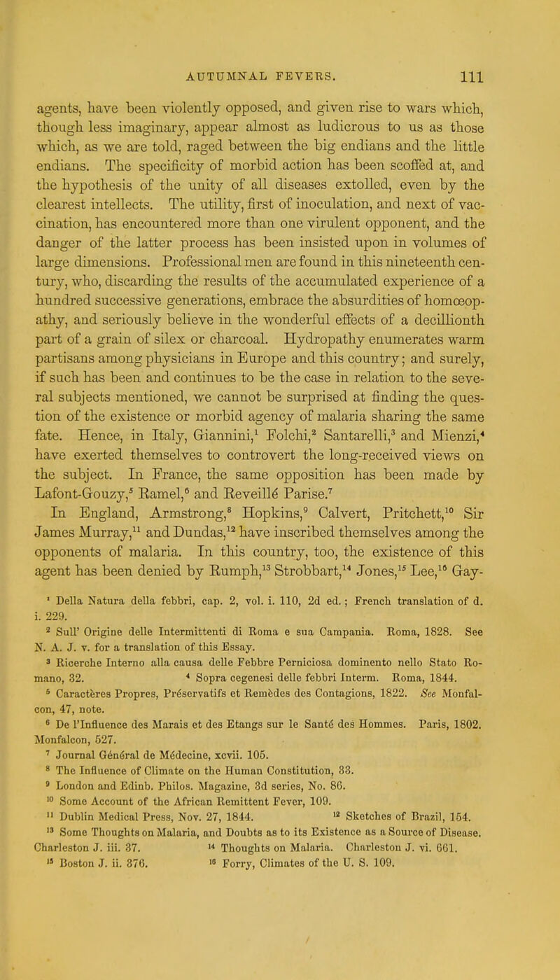agents, have been violently opposed, and given rise to wars which, though less imaginary, appear almost as ludicrous to us as those which, as we are told, raged between the big endians and the little endians. The specificity of morbid action has been scoffed at, and the hypothesis of the unity of all diseases extolled, even by the clearest intellects. The utility, first of inoculation, and next of vac- cination, has encountered more than one virulent opponent, and the danger of the latter process has been insisted upon in volumes of large dimensions. Professional men are found in this nineteenth cen- tury, who, discarding the results of the accumulated experience of a hundred successive generations, embrace the absurdities of homoeop- athy, and seriously believe in the wonderful effects of a decillionth part of a grain of silex or charcoal. Hydropathy enumerates warm partisans among physicians in Europe and this country; and surely, if such has been and continues to be the case in relation to the seve- ral subjects mentioned, we cannot be surprised at finding the ques- tion of the existence or morbid agency of malaria sharing the same fate. Hence, in Italy, Giannini,1 Folchi,2 Santarelli,3 and Mienzi,4 have exerted themselves to controvert the long-received views on the subject. In France, the same opposition has been made by Lafont-Grouzy,5 Eamel,6 and Keveille' Parise.7 In England, Armstrong,8 Hopkins,9 Calvert, Pritchett,10 Sir James Murray,11 and Dundas,12 have inscribed themselves among the opponents of malaria. In this country, too, the existence of this agent has been denied by Eumph,13 Strobbart,14 Jones,1* Lee,16 Gray- 1 Delia Natura della febbri, cap. 2, vol. i. 110, 2d ed.; French translation of d. i. 229. 2 Sull' Origine delle Intermittent! di Roma e sua Campania. Roma, 1828. See N. A. J. v. for a translation of this Essay. 3 Ricerche Interno alia causa delle Febbre Perniciosa dominento nello Stato Ro- mano, 32. 4 Sopra cegenesi delle febbri Interm. Roma, 1844. 6 Caracteres Propres, Preservatifs et Remedes des Contagions, 1822. See Monfal- con, 47, note. 6 De l'lnfluence des Marais et des Etangs sur le Saute des Hommes. Paris, 1802. Monfalcon, 527. 7 Journal G6n6ral de M6decine, xcvii. 105. 8 The Influence of Climate on the Human Constitution, 33. 8 London and Edinb. Philos. Magazine, 3d series, No. 80. 10 Some Account of the African Remittent Fever, 109. 11 Dublin Medical Press, Nov. 27, 1844. 12 Sketches of Brazil, 154. 13 Some Thoughts on Malaria, and Doubts as to its Existence as a Source of Disease. Charleston J. iii. 37. 14 Thoughts on Malaria. Charleston J. vi. 6G1. 13 Boston J. ii. 370. 10 Forry, Climates of the U. S. 109.