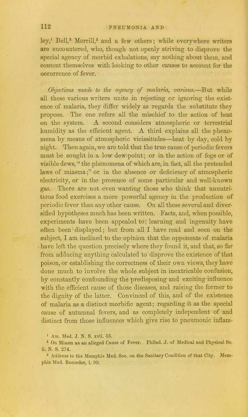 ley,1 Bell,2 Merrill,3 and a few others; while everywhere writers are encountered, who, though not openly striving to disprove the special agency of morbid exhalations, say nothing about them, and content themselves with looking to other causes to account for the occurrence of fever. Objections made to the agency of malaria, various.—But while all these various writers unite in rejecting or ignoring the exist- ence of malaria, they differ widely as regards the substitute they propose. The one refers all the mischief to the action of heat on the system. A second considers atmospheric or terrestrial humidity as the efficient agent. A third explains all the pheno- mena by means of atmospheric vicissitudes—heat by day, cold by night. Then again, we are told that the true cause of periodic fevers must be sought in a low dew-point; or in the action of fogs or of visible dews,  the phenomena of which are, in fact, all the pretended laws of miasma; or in the absence or deficiency of atmospheric electricity, or in the presence of some particular and well-known gas. There are not even wanting those who think that unnutri- tious food exercises a more powerful agency in the production of periodic fever than any other cause. On all these several and diver- sified hypotheses nrach has been written. Facts, and, when possible, experiments have been appealed to; learning and ingenuity have often been1 displayed; but from all I have read and seen on the subject, I am inclined to the opinion that the opponents of malaria have left the question precisely where they found it, and that, so far from adducing anything calculated to disprove the existence of that poison, or establishing the correctness of their own views, they have done much to involve the whole subject in inextricable confusion, by constantly confounding the predisposing and exciting influence with the efficient cause of those diseases, and raising the former to the dignity of the latter. Convinced of this, and of the existence of malaria as a distinct morbific agent; regarding it as the special cause of autumnal fevers, and as completely independent of and distinct from those influences which give rise to pneumonic inflam- 1 Am. Med. J. N. S. xvii. 53. 2 On Miasm as an alleged Cause of Fever. Philad. J. of Medical and Physical Sc. ii. N. S. 274. 3 Address to the Memphis Med. Soc. on the Sanitary Condition of that City. Mem- phis Med. Recorder, i. 99.