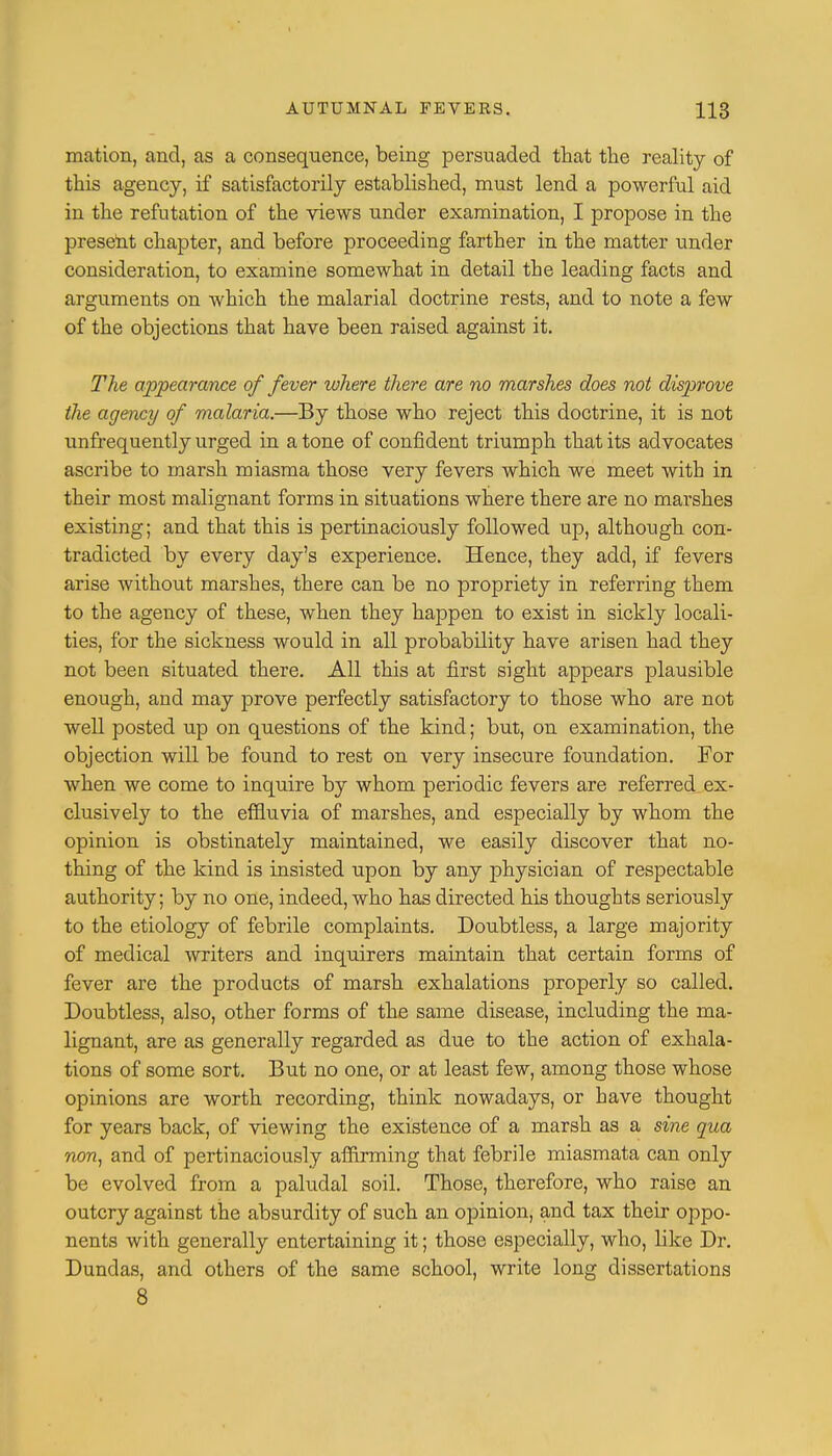 mation, and, as a consequence, being persuaded that the reality of this agency, if satisfactorily established, must lend a powerful aid in the refutation of the views under examination, I propose in the present chapter, and before proceeding farther in the matter under consideration, to examine somewhat in detail the leading facts and arguments on which the malarial doctrine rests, and to note a few of the objections that have been raised against it. The appearance of fever where there are no marshes does not disprove the agency of malaria.—By those who reject this doctrine, it is not unfrequently urged in a tone of confident triumph that its advocates ascribe to marsh miasma those very fevers which we meet with in their most malignant forms in situations where there are no marshes existing; and that this is pertinaciously followed up, although con- tradicted by every day's experience. Hence, they add, if fevers arise without marshes, there can be no propriety in referring them to the agency of these, when they happen to exist in sickly locali- ties, for the sickness would in all probability have arisen had they not been situated there. All this at first sight appears plausible enough, and may prove perfectly satisfactory to those who are not well posted up on questions of the kind; but, on examination, the objection will be found to rest on very insecure foundation. For when we come to inquire by whom periodic fevers are referred ex- clusively to the effluvia of marshes, and especially by whom the opinion is obstinately maintained, we easily discover that no- thing of the kind is insisted upon by any physician of respectable authority; by no one, indeed, who has directed his thoughts seriously to the etiology of febrile complaints. Doubtless, a large majority of medical writers and inquirers maintain that certain forms of fever are the products of marsh exhalations properly so called. Doubtless, also, other forms of the same disease, including the ma- lignant, are as generally regarded as due to the action of exhala- tions of some sort. But no one, or at least few, among those whose opinions are worth recording, think nowadays, or have thought for years back, of viewing the existence of a marsh as a sine qua non, and of pertinaciously affirming that febrile miasmata can only be evolved from a paludal soil. Those, therefore, who raise an outcry against the absurdity of such an opinion, and tax their oppo- nents with generally entertaining it; those especially, who, bke Dr. Dunclas, and others of the same school, write long dissertations 8