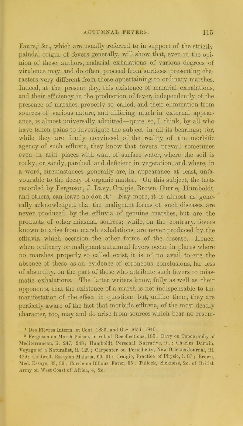 Faure,1 &c, which are usually referred to in support of the strictly paludal origin of fevers generally, will show that, even in the opi- nion of these authors, malarial exhalations of various degrees of virulence may, and do often proceed from surfaces presenting cha- racters very different from those appertaining to ordinary marshes. Indeed, at the present day, this existence of malarial exhalations, and their efficiency in the production of fever, independently of the presence of marshes, properly so called, and their elimination from sources of various nature, and differing much in external appear- ance, is almost universally admitted—quite so, I think, by all who have taken pains to investigate the subject in all its bearings; for, while they are firmly convinced of the reality of the morbific agency of such effluvia, they know that fevers prevail sometimes even in arid places with want of surface water, where the soil is rocky, or sandy, parched, and deficient in vegetation, and where, in a word, circumstances generally are, in appearance at least, unfa- vourable to the decay of organic matter. On this subject, the facts recorded by Ferguson, J. Davy, Craigie, Brown, Currie, Humboldt, and others, can leave no doubt.2 Nay more, it is almost as gene- rally acknowledged, that the malignant forms of such diseases are never produced by the effluvia of genuine marshes, but are the products of other miasmal sources; while, on the contrary, fevers known to arise from marsh exhalations, are never produced by the effluvia which occasion the other forms of the disease. Hence, when ordinary or malignant autumnal fevers occur in places where no marshes properly so called exist, it is of no avail to cite the absence of these as an evidence of erroneous conclusions, far less of absurdity, on the part of those who attribute such fevers to mias- matic exhalations. The latter writers know, fully as well as their opponents, that the existence of a marsh is not indispensable to the manifestation of the effect in question; but, unlike them, they are perfectly aware of the fact that morbific effluvia, of the most deadly character, too, may and do arise from sources which bear no resern- 1 Des Fiiivrcs Interm. ct Cont. 1833, and Gaz. M6d. 1840. 2 Fergusou on Marsh Poison, in vol. of Recollections, 185; Davy on Topography of Mediterranean, ii. 247, 218; Humboldt, Personal Narrative, iii. ; Charles Darwin, Voyage of a Naturalist, ii. 129; Carpenter on Periodicity, New Orleans Journal, iii. 429; Caldwell, Essay on Malaria, 00, Gl; Craigie, Practice of Physic, i. 87 ; Brown, Med. Essays, 33, 39; Currie on Bilious Fever, 65 ; Tullock, Sickness, &c. of British Army on West Coast of Africa, 4, &c.