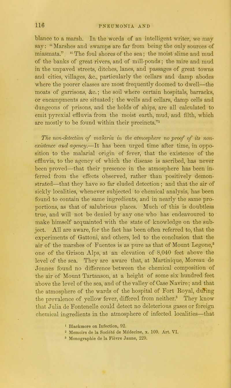 blance to a marsh. In the words of an intelligent writer, we may say: Marshes and swamps are far from being the only sources of miasmata.  The foul shores of the sea; the moist slime and mud of the banks of great rivers, and of mill-ponds; the mire and mud in the unpaved streets, ditches, lanes, and passages of great tows and cities, villages, &c, particularly the cellars and damp abodes where the poorer classes are most frequently doomed to dwell—the moats of garrisons, &c.; the soil where certain hospitals, barracks, or encampments are situated; the wells and cellars, damp cells and dungeons of prisons, and the holds of ships, are all calculated to emit pyrexial effluvia from the moist earth, mud, and filth, which are mostly to be found within their precincts.1 The non-detection of malaria in the atmosphere no proof of its non- existence and agency.—It has been urged time after time, in oppo- sition to the malarial origin of fever, that the existence of the effluvia, to the agency of which the disease is ascribed, has never been proved—that their presence in the atmosphere has been in- ferred from the effects observed, rather than positively demon- strated—that they have so far eluded detection; and that the air of sickly localities, whenever subjected to chemical analysis, has been found to contain the same ingredients, and in nearly the same pro- portions, as that of salubrious places. Much of this is doubtless true, and will not be denied by any one who has endeavoured to make himself acquainted with the state of knowledge on the sub- ject. All are aware, for the fact has been often referred to, that the experiments of Grattoni, and others, led to the conclusion that the air of the marshes of Fuentes is as pure as that of Mount Legone,2 one of the Grison Alps, at an elevation of 8,040 feet above the level of the sea. They are aware that, at Martinique, Moreau de Jonnes found no difference between the chemical composition of the air of Mount Tartanson, at a height of some six hundred feet above the level of the sea, and of the valley of Case Navire; and that the atmosphere of the wards of the hospital of Fort Royal, during the prevalence of yellow fever, differed from neither.3 They know that Julia de Fontenelle could detect no deleterious gases or foreign chemical ingredients in the atmosphere of infected localities—that 1 Blackmore on Infection, 92. 2 Memoirs de la Socidtd de Mddecinc, x. 109. Art. VI. 3 Monographic dc la Ficvrc Jaune, 229.