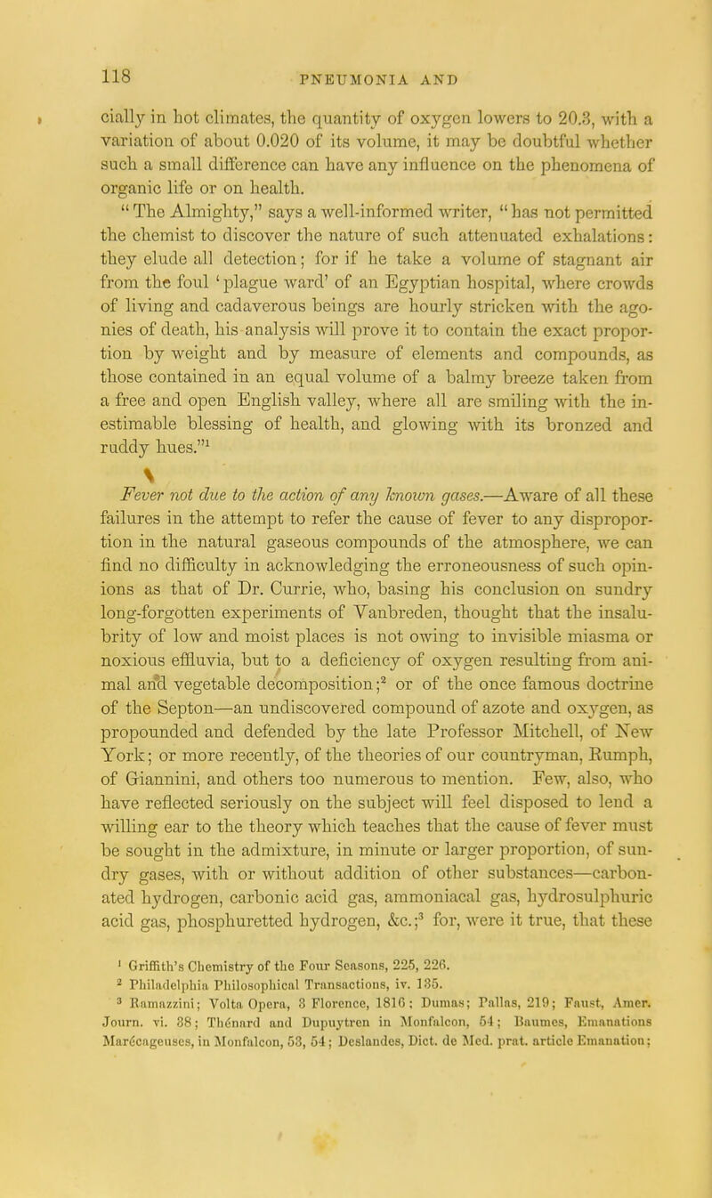 • cially in hot climates, the quantity of oxygen lowers to 20.3, with a variation of about 0.020 of its volume, it may be doubtful whether such a small difference can have any influence on the phenomena of organic life or on health.  The Almighty, says a well-informed writer,  has not permitted the chemist to discover the nature of such attenuated exhalations: they elude all detection; for if he take a volume of stagnant air from the foul 1 plague ward' of an Egyptian hospital, where crowds of living and cadaverous beings are hourly stricken with the ago- nies of death, his analysis will prove it to contain the exact propor- tion by weight and by measure of elements and compounds, as those contained in an equal volume of a balmy breeze taken from a free and open English valley, where all are smiling with the in- estimable blessing of health, and glowing with its bronzed and rudely hues.1 \ Fever not due to the action of any known gases.—Aware of all these failures in the attempt to refer the cause of fever to any dispropor- tion in the natural gaseous compounds of the atmosphere, we can find no difficulty in acknowledging the erroneousness of such opin- ions as that of Dr. Currie, who, basing his conclusion on sundry long-forgotten experiments of Vanbreden, thought that the insalu- brity of low and moist places is not owing to invisible miasma or noxious effluvia, but to a deficiency of oxygen resulting from ani- mal and vegetable decomposition ;2 or of the once famous doctrine of the Septon—an undiscovered compound of azote and oxygen, as propounded and defended by the late Professor Mitchell, of New York; or more recently, of the theories of our countryman, Rumph, of Giannini, and others too numerous to mention. Few, also, who have reflected seriously on the subject will feel disposed to lend a willing ear to the theory which teaches that the cause of fever must be sought in the admixture, in minute or larger proportion, of sun- dry gases, with or without addition of other substances—carbon- ated hydrogen, carbonic acid gas, ammoniacal gas, hydrosulphuric acid gas, phosphuretted hydrogen, &c.;3 for, were it true, that these 1 Griffith's Chemistry of the Four Seasons, 225, 226. 2 Philadelphia Philosophical Transactions, iv. 135. 3 Eamazzini; Volta Opera, 3 Florence, 181G; Dumas; Pallas, 219; Faust, Amcr. Journ. vi. 38; Th<!nard and Dupuytrcn in Monfalcon, 54; Uaumcs, Emanations Mar6cageuses, in Monfalcon, 53, 54 ; Dcslandcs, Diet, de Med. prat, article Emanation;