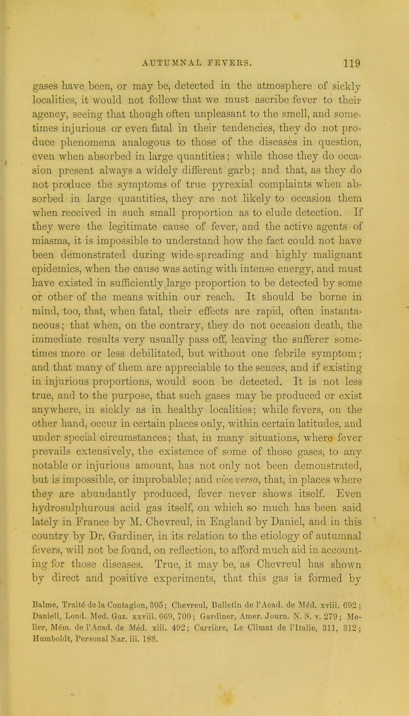 Liases have been, or may be, detected in the atmosphere of sickly localities, it would not follow that we must ascribe fever to their agency, seeing that though often unpleasant to the smell, and some- times injurious or even fatal in their tendencies, they do not pro- duce phenomena analogous to those of the diseases in question, even when absorbed in large quantities; while those they do occa- sion present always a widely different garb; and that, as they do not produce the symptoms of true pyrexial complaints when ab- sorbed in large quantities, they are not likely to occasion them when received in such small proportion as to elude detection. If they were the legitimate cause of fever, and the active agents of miasma, it is impossible to understand how the fact could not have been demonstrated during wide-spreading and highly malignant epidemics, when the cause was acting with intense energy, and must have existed in sufficiently large proportion to be detected by some or other of the means within our reach. It should be borne in mind, too, that, when fatal, their effects are rapid, often instanta- neous ; that when, on the contrary, they do not occasion death, the immediate results very usually pass off, leaving the sufferer some- times more or less debilitated, but without one febrile symptom; and that many of them are appreciable to the senses, and if existing in injurious proportions, would soon be detected. It is not less true, and to the purpose, that such gases may be produced or exist anywhere, in sickly as in healthy localities; while fevers, on the other hand, occur in certain places only, within certain latitudes, and under special circumstances; that, in many situations, where fever prevails extensively, the existence of some of those gases, to any notable or injurious amount, has not only not been demonstrated, but is impossible, or improbable; and vice versa, that, in places where they are abundantly produced, fever never shows itself. Even hydrosulphurous acid gas itself, on which so much has been said lately in France by M. Chevreul, in England by Daniel, and in this country by Dr. Gardiner, in its relation to the etiology of autumnal fevers, will not be found, on reflection, to afford much aid in account- ing for those diseases. True, it may be, as Chevreul has shown by direct and positive experiments, that this gas is formed by Balme, TraiUS dc la Contagion, 305; Chevreul, Bulletin do 1'Acad, de Med. xviii. G02 ; Daniell, Lond. Med. Gaz. xxviii. GGO, 700; Gardiner, Aincr. Journ. N. S. v. 279; Me- lier, Mem. dc l'Acad. de Med. xiii. 492; Carriere, Le Climat de PItalie, 311, 312; Humboldt, Personal Nar. iii. 188.